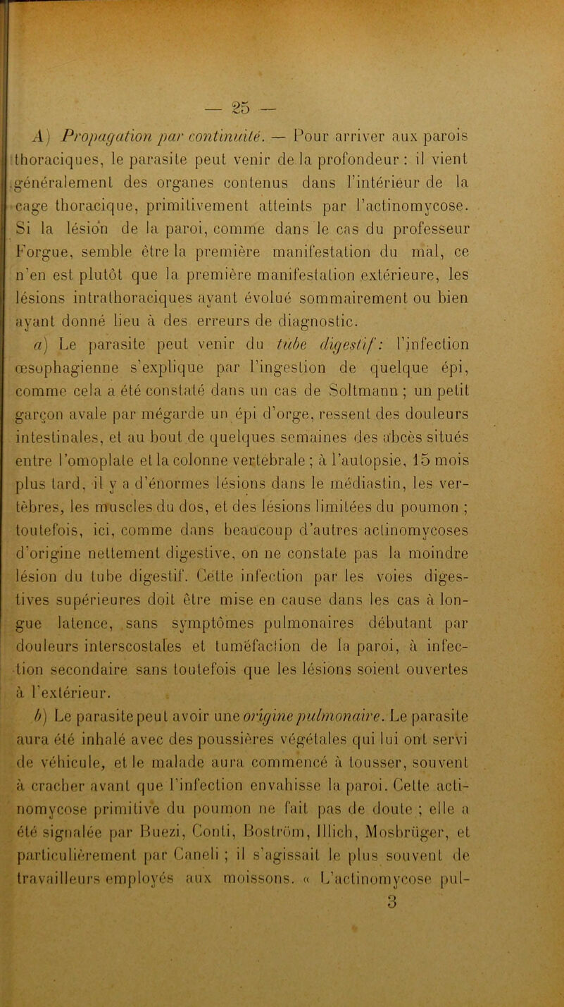 A) Propagation par contïnuilê. — Pour arriver aux parois thoraciques, le parasite peut venir de la profondeur : il vient .généralement des organes contenus dans l’intérieur de la cage thoracique, primitivement atteints par l’actinomycose. Si la lésion de la paroi, comme dans le cas du professeur Forgue, semble être la première manifestation du mal, ce n’en est plutôt que la première manifestation extérieure, les lésions intrathoraciques ayant évolué sommairement ou bien ayant donné lieu à des erreurs de diagnostic. a) Le parasite peut venir du tube digestif: l’infection œsophagienne s’explique par l’ingestion de quelque épi, comme cela a été constaté dans un cas de Soltmann ; un petit garçon avale par mégarde un épi d’orge, ressent des douleurs intestinales, et au bout de quelques semaines des abcès situés entre l’omoplate et la colonne vertébrale ; à l’autopsie, 15 mois plus tard, il y a d’énormes lésions dans le médiastin, les ver- tèbres, les muscles du dos, et des lésions limitées du poumon ; toutefois, ici, comme dans beaucoup d’autres aclinomycoses d’origine nettement digestive, on ne constate pas la moindre lésion du tube digestif. Cette infection par les voies diges- tives supérieures doit être mise en cause dans les cas à lon- gue latence, sans symptômes pulmonaires débutant par douleurs interscostales et tuméfaclion de la paroi, à infec- tion secondaire sans toutefois que les lésions soient ouvertes à l’extérieur. b) Le parasite peut avoir vimoiigine pulmonaire. Le parasite aura été inhalé avec des poussières végétales qui lui ont servi de véhicule, et le malade aura commencé à tousser, souvent à cracher avant que l’infection envahisse la paroi. Celte acti- nomycose primitive du poumon ne fait pas de doute ; elle a été signalée par Huezi, Conli, Bosli'iun, Illich, Mosbriig-er, et particulièrement par Caneli ; il s’agissait le plus souvent de Iravailleui's employés aux moissons. « L’actinomycose pul- 3