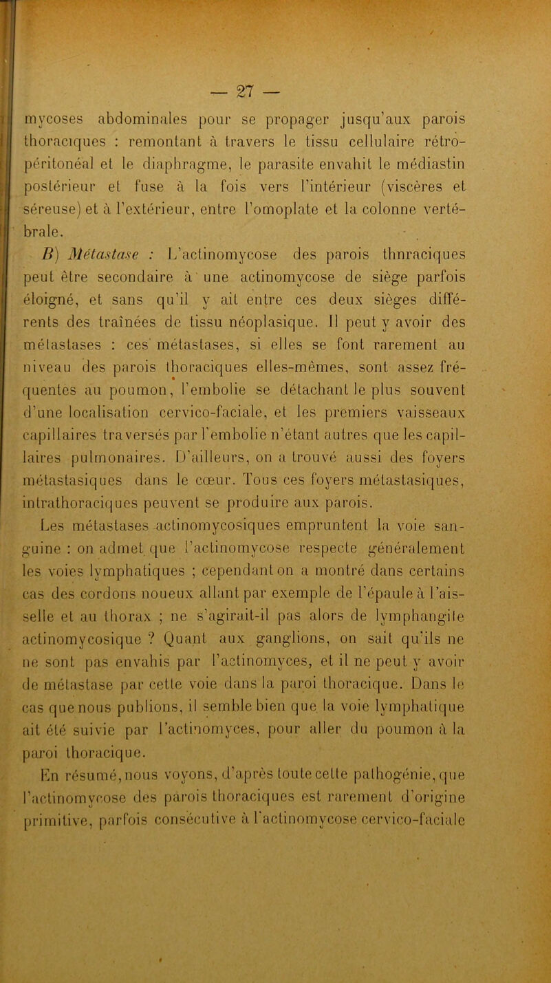 mycoses abdominales pour se propager jusqu’aux parois thoraciques : remontant à travers le tissu cellulaire rétro- péritonéal et le diaphragme, le parasite envahit le médiastin postérieur et fuse à la fois vers l’intérieur (viscères et séreuse) et à l’extérieur, entre l’omoplate et la colonne verté- ' braie. B) Métastase : L’actinomycose des parois thoraciques peut être secondaire à'une actinomycose de siège parfois : éloigné, et sans qu’il y ait entre ces deux sièges diffé- rents des traînées de tissu néoplasique. 11 peut y avoir des f métastases : ces' métastases, si elles se font rarement au ; ■ niveau des parois thoraciques elles-mêmes, sont assez fré- quentes au poumon, l’embolie se détachant le plus souvent d’une localisation cervico-faciale, et les premiers vaisseaux capillaires traversés par Tembolie n’étant autres que les capil- laires pulmonaires. D'ailleurs, on a trouvé aussi des foyers ■; métastasiques dans le cœur. Tous ces foyers métastasiques,  intrathoraciques peuvent se produire aux parois. Les métastases actinomycosiques empruntent la voie san- guine : on admet que l’actinomycose respecte généralement les voies lymphatiques ; cependant on a montré dans certains cas des cordons noueux allant par exemple de l’épaule à l’ais- ' selle et au thorax ; ne s’agirait-il pas alors de lymphangile actinomycosique ? Quant aux ganglions, on sait qu’ils ne ne sont pas envahis par l’actinomyces, et il ne peut y avoir de métastase par cette voie dans la paroi thoracique. Dans le cas que nous publions, il semble bien que, la voie lymphatique ait été suivie par l’actinomyces, pour aller du poumon à la paroi thoracique. Ln résumé,nous voyons, d’après toute cetle pathogénie, que l’actinomycose des parois thoraciques est rarement d’origine primitive, parfois consécutive à l'actinomycose cervico-faciale