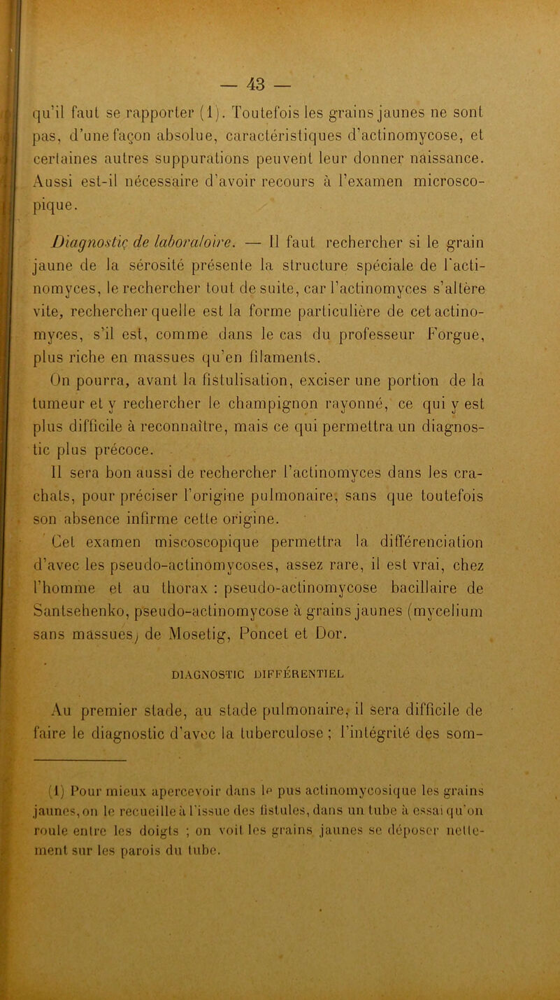 qu’il faut se rapporter (1). Toutefois les grains jaunes ne sont pas, d’une façon absolue, caractéristiques d’actinomycose, et certaines autres suppurations peuvent leur donner naissance. Aussi est-il nécessaire d’avoir recours à l’examen microsco- pique. Diagnostic de laboraloire. — 11 faut rechercher si le grain jaune de la sérosité présente la structure spéciale de l'acti- nomyces, le rechercher tout de suite, car l’actinomyces s’altère vite, rechercher quelle est la forme particulière de cetactino- myces, s’il est, comme dans le cas du professeur Forgue, plus riche en massues qu’en filaments. On pourra, avant la fistulisation, exciser une portion de la tumeur et y rechercher le champignon rayonné, ce qui y est plus difficile à reconnaître, mais ce qui permettra un diagnos- tic plus précoce. 11 sera bon aussi de rechercher l’actinomvces dans les cra- O chats, pour préciser l’origine pulmonaire, sans que toutefois son absence infirme cette origine. ' Cet examen miscoscopique permettra la différenciation d’avec les pseudo-actinomycoses, assez rare, il est vrai, chez l’homme et au thorax : pseudo-actinomycose bacillaire de Santsehenko, pseudo-actinomycose à grains jaunes (mycélium sans massLieSy de Mosetig, Poncet et Dor. DIAGNOSTIC DIFFÉRENTIEL Au premier stade, au stade pulmonaire,- il sera difficile de faire le diagnostic d'avec la tuberculose ; l’intégrité des som- (1) Pour mieux apercevoir dans \p pus actiuomycosique les grains jaunes, on le recueille à l’issue des fistules, dans un tube à essai qu'on roule entre les doigts ; on voit les grains jaunes se déposer nette- ment sur les parois du tube.