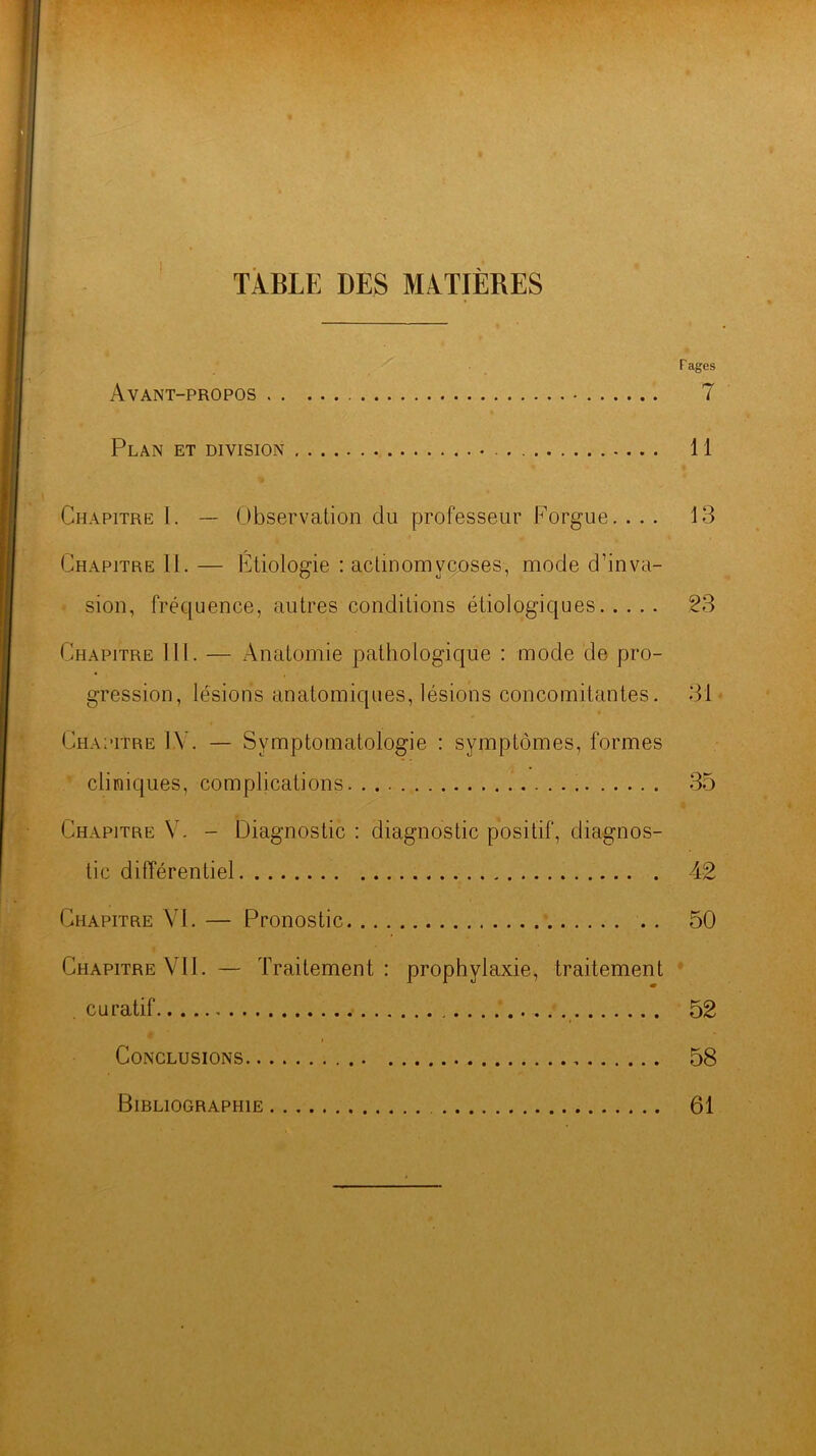 TABLE DES MATIÈRES r âges Avant-propos 7 Plan et division 11 Chapitre 1. — Observation du professeur Forgue. ... 13 Chapitre II. — Etiologie : actinomycoses, mode d’inva- sion, fréquence, autres conditions étiologiques 23 Chapitre III. — Anatomie pathologique : mode de pro- gression, lésions anatomiques, lésions concomitantes. 31 Chapitre IV. — Symptomatologie : symptômes, formes cliniques, complications 35 Chapitre V. - Diagnostic : diagnostic positif, diagnos- tic différentiel 42 Chapitre VI. — Pronostic * 50 Chapitre VII. — Traitement: prophylaxie, traitement = curatif 52 Conclusions 58 Bibliographie 61