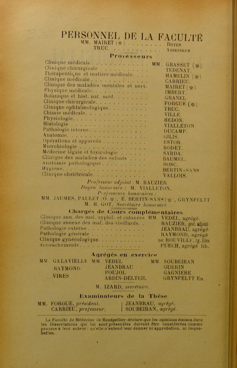 PERSONNEL DE LA MM. MAIRET (# ) TRUC Proiesseu rs FACULTÉ . Doyen . Assesseur Clinique médicale Clinique chirurgicale Thérapeutique et matière médicale. . ! ] Clinique médicale Clinique des maladies mentales et nerv. Physique médicale Botanique et hist. nat. méd Clinique chirurgicale Clinique ophtalmologique Chimie médicale Physiologie Histologie Pathologie interne Anatomie Opérations et appareils Microbiologie Médecine légale et toxicologie Clinique des maladies des enfants anatomie pathologique. . Hygiène Clinique obstétricale MM . GRASSET (*) T El) ENA T. RAM ELI N (#) CARRIEU. MAIRET (#). IMBERT. GRANEL FORGUE (#). TRUC. VILLE. HEDON. VIALLETON DUCAMP. GILIS. ESTOR. ROI) ET. SA RD A. BAUMEL. ROSC. BERTIN-SANS VAL LOIS. Professeur adjoint : M. RAUZIER Doyen honoraire : M. VIALLETON. Pi o/esseurs honoraires : MM. .IA DM ES, PAULET (0..ft), E. BERTIN-SANS ( \ GRYNFELTT M. H. GOT, Secrétaire honoraire Eliarçjés de Cours complémentaires Clinique ann. des mal. syphil. et cutanées MM. VEDEL, agrégé. Clinique annexe des mal. des vieillards. . RAUZIER. prof, adjoint Pathologie externe JEANBRAU, agrégé Pathologie générale RAYMOND, agrégé Clinique gynécologique de ROU VILLE, Ag. libre Accouchements PUECH, agrégé lib. MM. GA LA VIELLE RAYMOND VIRES A(jré(|és en exercice MM. VEDEL MM. SOUBEIRAN JEANBRAU • GUERIN POUJOL GAGNIERE ARD1N-DELTEIL GRYNFELTT Ed. M. IZARD, secrétaire. Examinateurs de la Thèse MM. FORGUE, président. CARRIEU, professeur. JEANBRAU, agrégé. SOUBEIRAN, agrégé. La E'aculté de Médecine de Montpellier déclare que les opinions émises dans les Dissertations qui lui sont présentées doivent être considérées comme proores à leur auteur; quelle n’entend leur donner ni approbation, ni impro- bation.