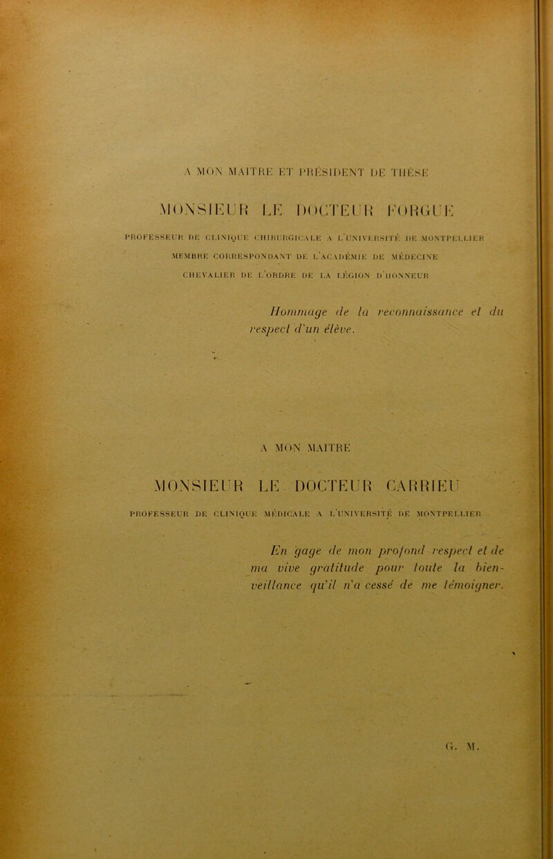 A MON MAITRE ET PRÉSIDENT DE THÈSE MONSIEUR LE DOCTEUR EORGUE PROFESSEUR DE CLINIQUE Cil IRURGICA LE A L’UNIVERSITÉ DE MONTPELLIER MEMBRE CORRESPONDANT DE L ACADÉMIE DE MÉDECINE CHEVALIER DE [.ORDRE DE LA LÉGION D HONNEUR hommage (le la reconnaissance el du respect d'un élève. A MON MAITRE MONSIEUR LE DOCTEUR CAR RI EU PROFESSEUR DE CLINIQUE MÉDICALE A I.’UNIVLRSITÉ DE MONTPELLIER En gage de mon profond respect et de ma vive gratitude pour toute la bien- veillance qu’il n'a cessé de me témoigner.