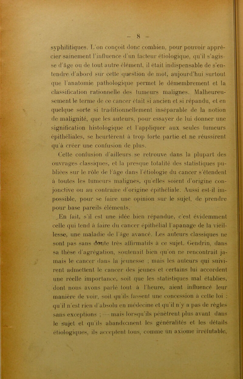 syphilitiques. L’on conçoit donc combien, pour pouvoir appré- cier sainement l’influence d’un facteur étiologique, qu’il s’agis- se d’âge ou de tout autre élément, il était indispensable de s’en- tendre d’abord sur cette question de mot, aujourd’hui surtout que l’anatomie pathologique permet le démembrement et la classificalion rationnelle des tumeurs malignes. Malheureu- sement. le terme de ce: cancer était si ancien et si répandu, et en quelque sorte si traditionnellement inséparable de la notion de malignité, que les auteurs, pour essayer de lui donner une signification histologique et l’appliquer aux seules tumeurs épithéliales, se heurtèrent à trop forte partie et ne réussirent qu’à créer une confusion de plus. Cette confusion d’ailleurs se retrouve dans la plupart des ouvrages classiques, et la presque totalité des statistiques pu- bliées sur le rôle de l’âge dans l’étiologie du cancer s’étendent à toutes les tumeurs malignes, quelles soient d’origine con- jonctive ou au contraire d’origine épithéliale. Aussi est-il im- possible, pour se faire une opinion sur le sujet, de prendre pour base pareils éléments. En fait, s’il est une idée bien répandue, c'est évidemment celle qui tend à faire du cancer épithélial l'apanage de la vieil- lesse, une maladie de l’âge avancé. Les auteurs classiques 11e sont pas sans doute très affirmai ifs à ce sujet. Gendrin, dans sa thèse d’agrégation, soutenait bien qu’on ne rencontrait ja- mais le cancer dans la jeunesse ; mais les auteurs qui suivi- rent admettent le cancer des jeunes el certains lui accordent une réelle importance, soit que les statistiques mal établies, dont nous avons parlé tout à l'heure, aient influencé leur manière de voir, soit qu ils fassent une concession a celle loi : qu’il 11’esl rien d'absolu en médecine et qu'il n'y a pas de règles sans exceptions ; - mais lorsqu’ils pénètrent plus avant dans le sujet et qu’ils abandonnent les généralités et les détails étiologiques, ils acceptent tous, comme un axiome irréfutable,