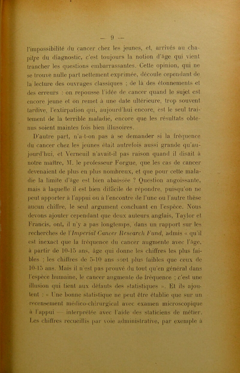 l’impossibilité du cancer chez les jeunes, et, arrivés au cha- pitre du diagnostic, c’est toujours la notion d’âge qui vient trancher les questions embarrassantes. Cette opinion, qui ne se trouve nulle part nettement exprimée, découle cependant de la lecture des ouvrages classiques ; de là des étonnements et des erreurs : on repousse l’idée de cancer quand le sujet est encore jeune et on remet à une date ultérieure, trop souvent tardive, l’extirpation qui, aujourd’hui encore, est le seul trai- tement de la terrible maladie, encore que les résultats obte- nus soient maintes fois bien illusoires. D’autre part, n’a-t-on pas à se demander si la fréquence du cancer chez les jeunes était autrefois aussi grande qu’au- jourd’hui, et Verneuil n’avait-il pas raison quand il disait à notre maître, -AT. le professeur Forgue, que les cas de cancer devenaient de plus en plus nombreux, et que pour cette mala- die la limite d’âge est bien abaissée ? Question angoissante, mais à laquelle il est bien difficile de répondre, puisqu’on ne peut apporter à l’appui ou à l’encontre de l’une ou l’autre thèse aucun chiffre, le seul argument concluant en l’espèce. Nous devons ajouter cependant que deux auteurs anglais, Taylor et Francis, ont, il n’y a pas longtemps, dans un rapport sur les recherches de Y Impérial Cancer Research Fund, admis « qu’il est inexact que la fréquence du cancer augmente avec l’âge, à partir de 10-15 ans, âge qui donne les chiffres les plus fai- bles ; les chiffres de 5-10 ans sont plus faibles que ceux de 10-15 ans. Mais il n’est pas prouvé du tout qu’en général dans l’espèce humaine, le cancer augmente de fréquence ; c’est une illusion qui tient aux défauts des statistiques ». Et ils ajom lent : « l ue bonne statistique ne peut être établie que sur un recensement médico-clûrurgical avec examen microscopique à l'appui interprétée avec l’aide des staticieiis de métier. Les chiffres recueillis par voie administrative, par exemple à