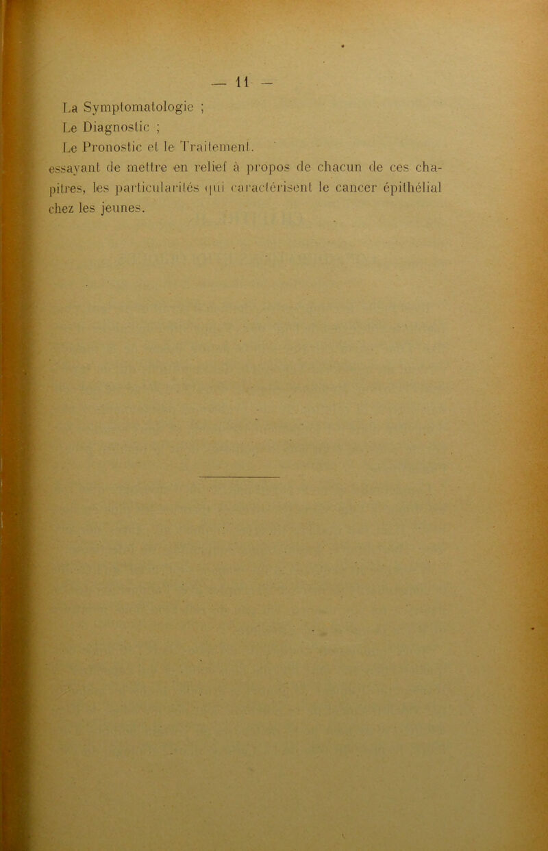 T,a Symptomatologie ; Le Diagnostic ; Le Pronostic et le Traitement. essayant de mettre en relief à propos de chacun de ces cha- pitres, les particularités <|ui caractérisent le cancer épithélial chez les jeunes.