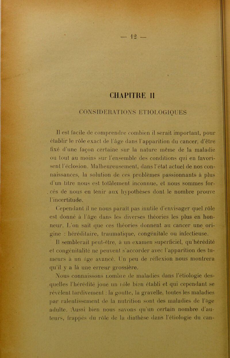 CONSIDERATIONS ETIOLOGIQUES Il est facile de comprendre combien il serait important, pour établir le rôle exact de l’âge dans l’apparition du cancer, d’être fixé d’une façon certaine sur la nature même de la maladie ou tout au moins sur l’ensemble des conditions qui en favori- sent l’éclosion. Malheureusement, dans l’état actuel de nos con- naissances, la solution de ces problèmes passionnants à plus d’un litre nous est totalement inconnue, et nous sommes for- cés de nous en tenir aux hypothèses dont le nombre prouve l'incertitude. Cependant il ne nous paraît pas inutile d’envisager quel rôle est donné à l’âge dans les diverses théories les plus en hon- neur. L’on sait que ces théories donnent au cancer une ori- gine : héréditaire, traumatique, congénitale ou infectieuse. Il semblerait peut-être, à un examen superficiel, qu’hérédité et congénitalité ne peuvent s’accorder avec l’apparition des tu- meurs à un âge avancé. Un peu de réflexion nous montrera qu’il y a là une erreur grossière. Nous connaissons nombre de maladies dans l’étiologie des- quelles l’hérédité joue un j ôle bien établi et qui cependant se révèlent tardivement : la goutte, la gravelle, toutes les maladies par ralentissement de la nutrition sont des maladies de l’âge adulte. Aussi bien nous savons qu’un certain nombre d’au- leurs, frappés du rôle de la diathèse dans TélJologie du can-