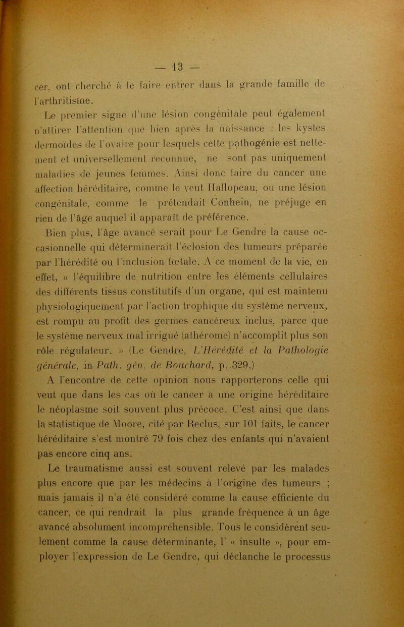 cer. ont cherché à le faire entrer dans la grande famille de l’arthritisme. Le premier signe <1 une lésion congénitale peut également n'attirer l'attention (pie bien après la naissance : les kystes dermoïde® de rovaire pour lesquels celte pathogénie est nette- ment et universellement reconnue, ne sont pas uniquement maladies de jeunes femmes. Ainsi donc faire du cancer une affection héréditaire, comme le veut Hallopeau, ou une lésion congénitale, comme le prétendait Conhein, ne préjuge en rien de l’âge auquel il apparaît de préférence. Bien plus, l’âge avancé serait pour Le Gendre la cause oc- casionnelle qui déterminerait l’éclosion des tumeurs préparée par l’hérédité ou l’inclusion fœtale. A ce moment de la vie, en effet, « l’équilibre de nutrition entre les éléments cellulaires des différents tissus constitutifs d’un organe, qui est maintenu physiologiquement par l’action trophique du système nerveux, est rompu au profit des germes cancéreux inclus, parce que le système nerveux mal irrigué (athérome) n’accomplit plus son rôle régulateur. » (Le Gendre, L'Hérédité et la Pathologie générale, in Patli. gén. de Bouchard, p. 329.) A l’encontre de celle opinion nous rapporterons celle qui veut que dans les cas où le cancer a une origine héréditaire le néoplasme soit souvent plus précoce. C’est ainsi que dans la statistique de Moore, cité par Reclus, sur 101 faits, le cancer héréditaire s’est montré 79 fois chez des enfants qui n’avaient pas encore cinq ans. Le traumatisme aussi est souvent relevé par les malades plus encore que par les médecins à l’origine des tumeurs ; mais jamais il n’a été considéré comme la cause efficiente du cancer, ce qui rendrait fa plus grande fréquence à un âge avancé absolument incompréhensible. Tous le considèrent seu- lement comme la cause; déterminante, Y « insulte », pour em- ployer l’expression de Le Gendre, qui déclanche le processus