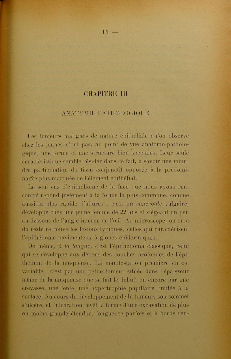 CHAPITRE 111 ANATOMIE PATHOLOGIQUE Les fumeurs malignes de nature épithéliale qu’on observe chez les jeunes n’ont pas, au point de vue anatomo-patholo- gique, une forme el une structure bien spéciales. Leur seule caractéristique semble résider dans ce fait, à savoir une moin- dre participation du tissu conjonctif opposée à la prédomi- nante plus marquée de l’élément épithélial. Le seul cas d’épittiéliome de la face que nous ayons ren- contré répond justement à la forme la plus commune, comme aussi la plus rapide d’allures ; c’est un cancroïde vulgaire, développé chez une jeune femme de 22 ans et siégeant un peu au-dessous de l’angle interne dé l’œil. Au microscope, on en a du reste retrouvé les lésions typiques, celles qui caractérisent l’épithéliome pavimentenx à globes épidermiques. De même, à la langue, c’est, l’épithélioma classique, celui qui se développe aux dépens des couches profondes de l’épi- thélium de la muqueuse. La manifestation première en est variable : c’est par une petite tumeur située dans l’épaisseur même de la muqueuse que se fait le début, ou encore par une crevasse, une fente, une hypertrophie papillaire limitée à la surface. Au cours du développement de la tumeur, son sommet s’ulcère, et l’ulcération revêt la forme d’une excavation de plus ou moins grande étendue, fongueuse parfois et à bords ren-