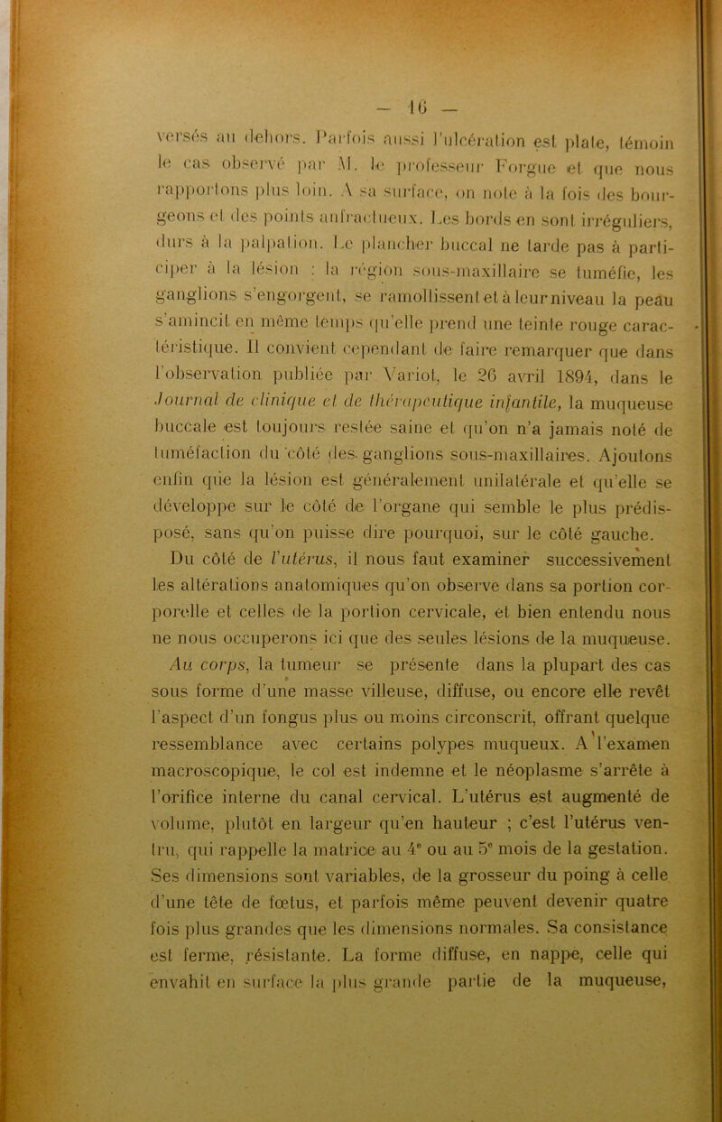 versés au dehors. Parfois aussi l’ulcération est ]>lale, témoin le cas obsene par Al. le professeur Forgue et que nous rapporlons plus loin. A sa siirlace, on note à la lois des bour- geons (d des points aniracliieux. Les bords en sont irréguliers, durs à la palpation. Le plancher buccal ne tarde pas à parti- ciper a la lésion : la région sous-maxillaire se tuméfie, les ganglions s’engorgent, se ramollissent et à leur niveau la peau s amincit en même temps ipi’elle prend une teinte rouge carac- téristique. Il convient cependant de faire remarquer que dans l’observation publiée par Variot, le 26 avril 1894, dans le Journal clc clinique et de thérapeutique infantile, la muqueuse buccale est toujours restée saine et qu’on n’a jamais noté de tuméfaction du côté des-ganglions sous-maxillaires. Ajoutons enfin qiie la lésion est généralement unilatérale et qu’elle se développe sur le côté de l’organe qui semble le plus prédis- posé, sans qu’on puisse dire pourquoi, sur le côté gauche. Du côté de Vutérus, il nous faut examiner successivement les altérations anatomiques qu’on observe dans sa portion cor- porelle et celles de la portion cervicale, et bien entendu nous ne nous occuperons ici que des seules lésions de la muqueuse. Au corps, la tumeur se présente dans la plupart des cas sous forme d’une masse villeuse, diffuse, ou encore elle revêt l’aspect d’un fongus plus ou moins circonscrit, offrant quelque ressemblance avec certains polypes muqueux. A l’examen macroscopique, le col est indemne et le néoplasme s’arrête à l’orifice interne du canal cervical. L’utérus est augmenté de volume, plutôt en largeur qu’en hauteur ; c’est l’utérus ven- tru, qui rappelle la matrice au 4e ou au 5e mois de la gestation. Ses dimensions sont variables, de la grosseur du poing à celle d’une tête de fœtus, et parfois même peuvent devenir quatre fois plus grandes que les dimensions normales. Sa consistance est ferme, résistante. La forme diffuse, en nappe, celle qui envahit en surface la plus grande partie de la muqueuse,