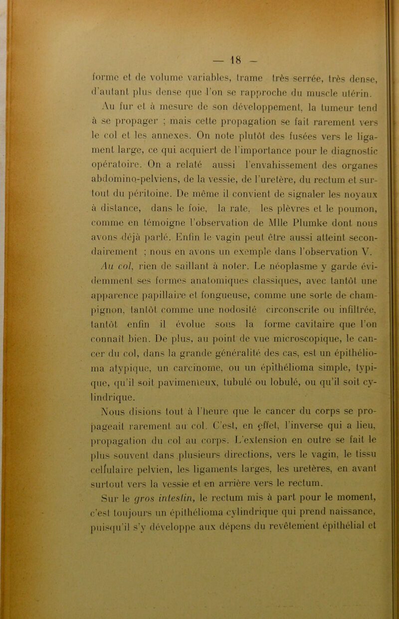 forme et de volume variables, trame Irès serrée, très dense, d’autant plus dense que l’on se rapproche du muscle utérin. Au fur et à mesure de son développement, la tumeur tend à se propager ; mais cette propagation se fait rarement vers le col cl les annexes. On note plutôt des fusées vers le liga- ment large, ce qui acquiert de l’importance pour le diagnostic opératoire. On a relaté aussi l’envahissement des organes abdomino-pelviens, de la vessie, de l’uretère, du rectum et sur- tout du péritoine. De même il convient de signaler les noyaux à distance, dans le foie, la rate, les plèvres et le poumon, comme en témoigne l’observation de Mlle Plumke dont nous avons déjà parlé. Enfin le vagin peut être aussi atteint secon- dairement ; nous en avons un exemple dans l’observation V. Au col, rien de saillant à noter. Le néoplasme y garde évi- demment ses formes anatomiques classiques, avec tantôt une apparence papillaire et fongueuse, comme une sorte de cham- pignon, tantôt, comme une nodosité circonscrite ou infiltrée, tantôt enfin il évolue sous la forme cavitaire que l’on connaît bien. De plus, au point de vue microscopique, le can- cer du col, dans la grande généralité des cas, est un épithélio- ma atypique, un carcinome, ou un épithélioma simple, typi- que, qu’il soit pavimenleux, tubulé ou lobulé, ou qu’il soit cy- lindrique. Nous disions tout à l’heure que le cancer du corps se pro- pageait raremen! au col. C’est, en effet, 1 inverse qui a lieu, propagation du col au corps. L'extension en outre se fait le plus souvent dans plusieurs directions, vers le vagin, le tissu cellulaire pelvien, les ligaments larges, les uretères, en avant surtout vers la vessie et en arrière vers le rectum. Sur le gros intestin, le rectum mis à part pour le moment, c’est toujours un épithélioma cylindrique qui prend naissance, puisqu'il s’y développe aux dépens du revêtement épithélial cl