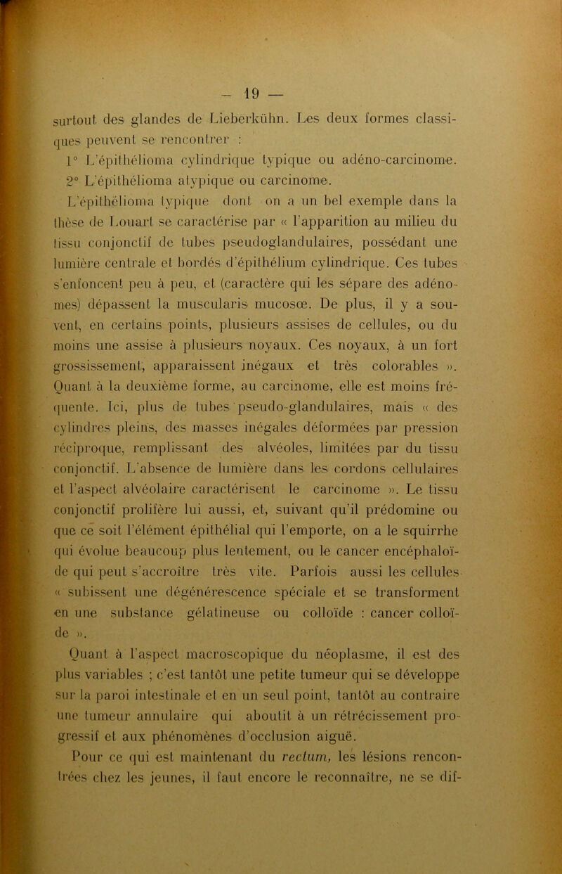 surtout des glandes de Lieberkühn. Les deux formes classi- ques peuvent se rencontrer : 1° L’épithélioma cylindrique typique ou adéno-carcinome. 2° L’épithélioma atypique ou carcinome. L’épithëlioma typique dont on a un bel exemple dans la thèse de Louart se caractérise par « l’apparition au milieu du (issu conjonctif de tubes pseudoglandulaires, possédant une lumière centrale et bordés d’épithélium cylindrique. Ces tubes s’enfoncent peu à peu, et (caractère qui les sépare des adéno- mes) dépassent la muscularis mucosœ. De plus, il y a sou- vent, en certains points, plusieurs assises de cellules, ou du moins une assise à plusieurs noyaux. Ces noyaux, à un fort grossissement, apparaissent inégaux et très colorables ». Quant à la deuxième forme, au carcinome, elle est moins fré- quente. Ici, plus de tubes pseudo-glandulaires, mais « des cylindres pleins, des masses inégales déformées par pression réciproque, remplissant des alvéoles, limitées par du tissu conjonctif. L’absence de lumière dans les cordons cellulaires et l’aspect alvéolaire caractérisent le carcinome ». Le tissu conjonctif prolifère lui aussi, et, suivant qu’il prédomine ou que ce soit l’élément épithélial qui l’emporte, on a le squirrhe qui évolue beaucoup plus lentement, ou le cancer encéphaloï- de qui peut s’accroître très vite. Parfois aussi les cellules « subissent une dégénérescence spéciale et se transforment en une substance gélatineuse ou colloïde : cancer colloï- de ». Quant à l’aspect macroscopique du néoplasme, il est des plus variables ; c’est tantôt une petite tumeur qui se développe sur la paroi intestinale et en un seul point, tantôt au contraire une tumeur annulaire qui aboutit à un rétrécissement pro- gressif et aux phénomènes d’occlusion aiguë. Pour ce qui est maintenant du rectum, les lésions rencon- trées chez les jeunes, il faut encore le reconnaître, ne se dif- v