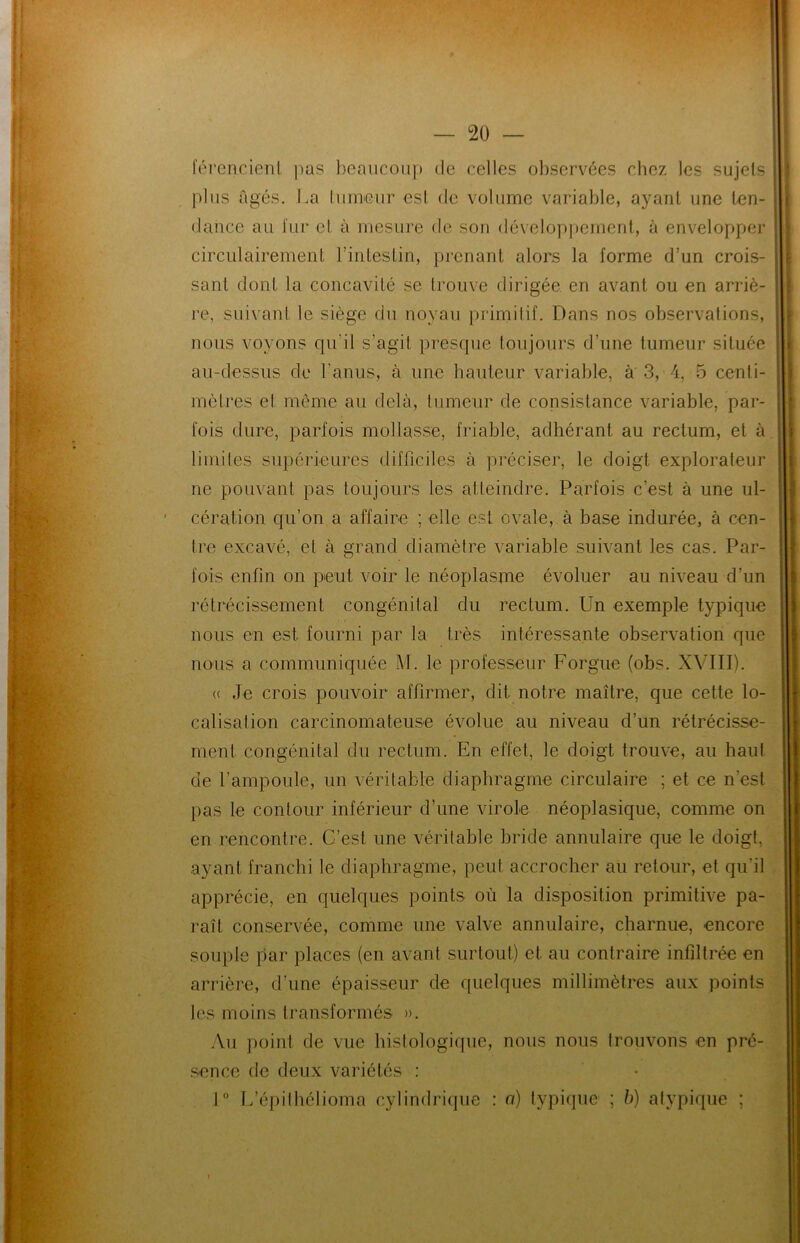 férencient pas beaucoup de celles observées chez les sujets plus âgés. La tumeur est de volume variable, ayant une ten- dance au fur et à mesure de son développement, à envelopper circulairement l’intestin, prenant alors la forme d’un crois- sant dont la concavité se trouve dirigée en avant ou en arriè- re, suivant le siège du noyau primitif. Dans nos observations, nous voyons qu'il s’agit presque toujours d’une tumeur située au-dessus de l’anus, à une hauteur variable, à 3, 4, 5 centi- mètres et même au delà, tumeur de consistance variable, par- fois dure, parfois mollasse, friable, adhérant au rectum, et à limites supérieures difficiles à préciser, le doigt explorateur ne pouvant pas toujours les atteindre. Parfois c’est à une ul- cération qu’on a affaire ; elle est ovale, à base indurée, à cen- tre excavé, et à grand diamètre variable suivant les cas. Par- fois enfin on peut voir le néoplasme évoluer au niveau d’un rétrécissement congénital du rectum. Un exemple typique nous en est fourni par la très intéressante observation que nous a communiquée M. le professeur Forgue (obs. XVIII). (( Je crois pouvoir affirmer, dit notre maître, que cette lo- calisation carcinomateuse évolue au niveau d’un rétrécisse- ment congénital du rectum. En effet, le doigt trouve, au haut de l’ampoule, un véritable diaphragme circulaire ; et ce n’est pas le contour inférieur d’une virole néoplasique, comme on en rencontre. C’est une véritable bride annulaire que le doigt, ayant franchi le diaphragme, peut accrocher au retour, et qu’il apprécie, en quelques points où la disposition primitive pa- raît conservée, comme une valve annulaire, charnue, encore souple par places (en avant surtout) et au contraire infiltrée en arrière, d’une épaisseur de quelques millimètres aux points les moins transformés ». Au point de vue histologique, nous nous trouvons en pré- sence de deux variétés : 1° L’épilhélioma cylindrique : o) typique1 ; b) atypique ; i