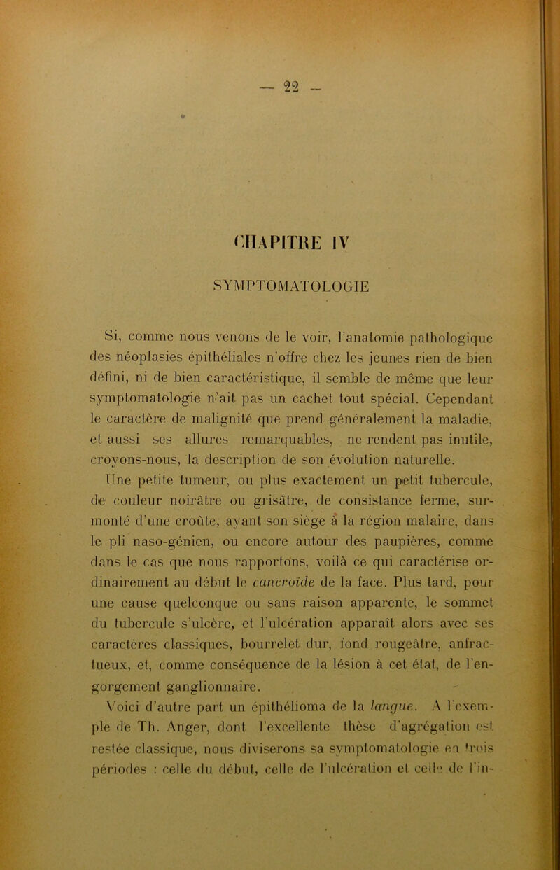 * CHAPITRE IV SYMPTOMATOLOGIE Si, comme nous venons de le voir, l’anatomie pathologique des néoplasies épithéliales n’offre chez les jeunes rien de bien défini, ni de bien caractéristique, il semble de même que leur symptomatologie n’ait pas un cachet tout spécial. Cependant le caractère de malignité que prend généralement la maladie, et aussi ses allures remarquables, ne rendent pas inutile, croyons-nous, la description de son évolution naturelle. Une petite tumeur, ou plus exactement un petit tubercule, de couleur noirâtre ou grisâtre, de consistance ferme, sur- monté d’une croûte, ayant son siège à la région malaire, dans le pli naso-génien, ou encore autour des paupières, comme dans le cas que nous rapportons, voilà ce qui caractérise or- dinairement au début le cancroïcle de la face. Plus tard, pour une cause quelconque ou sans raison apparente, le sommet du tubercule s’ulcère, et l’ulcération apparaît alors avec ses caractères classiques, bourrelet dur, fond rougeâtre, anfrac- tueux, et, comme conséquence de la lésion à cet état, de l'en- gorgement ganglionnaire. Voici d’autre part un épithélioma de la langue. A l'exem- ple de Th. Anger, dont l’excellente thèse d’agrégation est restée classique, nous diviserons sa symptomatologie eu trois périodes : celle du début, celle de l’ulcération et celle de fin-