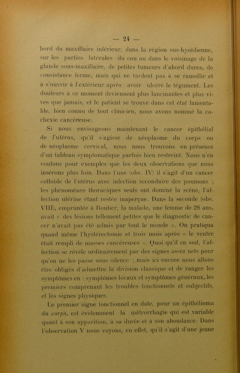 boni du maxillaire intérieur, dans la région sus-hyoïdienne, sur les parties latérales du cou ou dans le voisinage de la glande sous-maxillaire, de petites tumeurs d’abord dures, de consistance ferme, mais qui ne tardent pas à se ramollir et a s’ouvrir à l’extérieur après avoir ulcéré le tégument. Les douleurs à ce moment deviennent plus lancinantes et plus vi- ves que jamais, et le patient se trouve dans cet état lamenta- ble, bien connu de tout clinicien, nous avons nommé la ca- chexie cancéreuse. Si nous envisageons maintenant le cancer épithélial de Vutérus, qu’il s’agisse de néoplasme du corps ou de néoplasme cervical, nous nous trouvons en présence d’un tableau symptomatique parfois bien restreint. Nous n’en voulons pour exemples que les deux observations que nous insérons plus loin. Dans l'une (obs. IV) il s’agit d’un cancer colloïde de l’utérus avec infection secondaire des poumons ; les phénomènes thoraciques seuls ont dominé la scène, l’af- fection utérine étant restée inaperçue. Dans la seconde (obs. VIII), empruntée à Routier, la malade, une femme de 28 ans, avait « des lésions tellement petites que le diagnostic de can- cer n’avait pas été admis par tout le monde ». On pratiqua quand même l’hystérectomie et trois mois après « le ventre était rempli de masses cancéreuses ». Quoi qu’il en soit, l’af- fection se révèle ordinairement par des signes assez nets pour qu’on ne les passe sous silence ; mais ici encore nous allons être obligés d’admettre la division classique et de ranger les symptômes en : symptômes locaux et symptômes généraux, les premiers comprenant les troubles fonctionnels et subjectifs, et les signes physiques. Le premier signe fonctionnel en date, pour un épithélioma du corps, est évidemment la métrorrhagie qui est variable quant à son apparition, à sa durée et a son abondance. Dans l’observation V nous voyons, en effet, qu’il s agit d une jeune