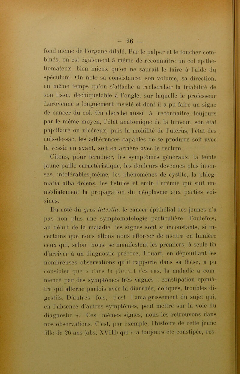 loml même de l’organe dilaté. Par le palper et le loucher com- binés, on est également à même de reconnaître un col épithé- liomateux, bien mieux qu’on ne saurait le faire à l’aide du spéculum. On note1 sa consistance, son volume, sa direction, en même temps qu’on s’attache à rechercher la friabilité de son tissu, déchiquetable à l’ongle, sur laquelle le professeur Laroyenne a longuement insisté et dont il a pu faire un signe de cancer du col. On cherche aussi à reconnaître, toujours par le même moyen, l’état anatomique de la tumeur, son état papillaire ou ulcéreux, puis la mobilité de l’utérus, l’état des culs-de-sac, les adhérences capables de se produire soit avec la vessie en avant, soit en arrière avec le rectum. Citons, pour terminer, les symptômes généraux, la teinte jaune paille caractéristique, les douleurs devenues plus inten- ses, intolérables même, les phénomènes de cystite, la phleg- malia alba dolens, les fistules et enfin l’urémie qui suit im- médiatement la propagation du néoplasme aux parties voi- sines. Du côté du gros intestin, le cancer épithélial des jeunes n’a pas non plus une symptomatologie particulière. Toutefois, au début de la maladie, les signes sont si inconstants, si in- certains que nous allons nous efforcer de mettre en lumière ceux qui, selon nous, se manifestent les premiers, à seule fin d’arriver à un diagnostic précoce. Louart, en dépouillant les nombreuses observations qu’il rapporte dans sa thèse, a pu constater que « dans la pluj art des cas, la maladie a com- mencé par des symptômes très vagues : constipation opiniâ- tre qui alterne parfois avec la diarrhée, coliques, troubles di- gestifs, D’autres fois, c’est l'amaigrissement du sujet qui, en l’absence d’autres symptômes, peut mettre sur la voie du diagnostic ». Ces 1 mêmes signes, nous les retrouvons dans nos observations. C’est, par exemple, I histoire de cette jeune tille de 2(5 ans (obs. XVIII) qui « a toujours été constipée, res-