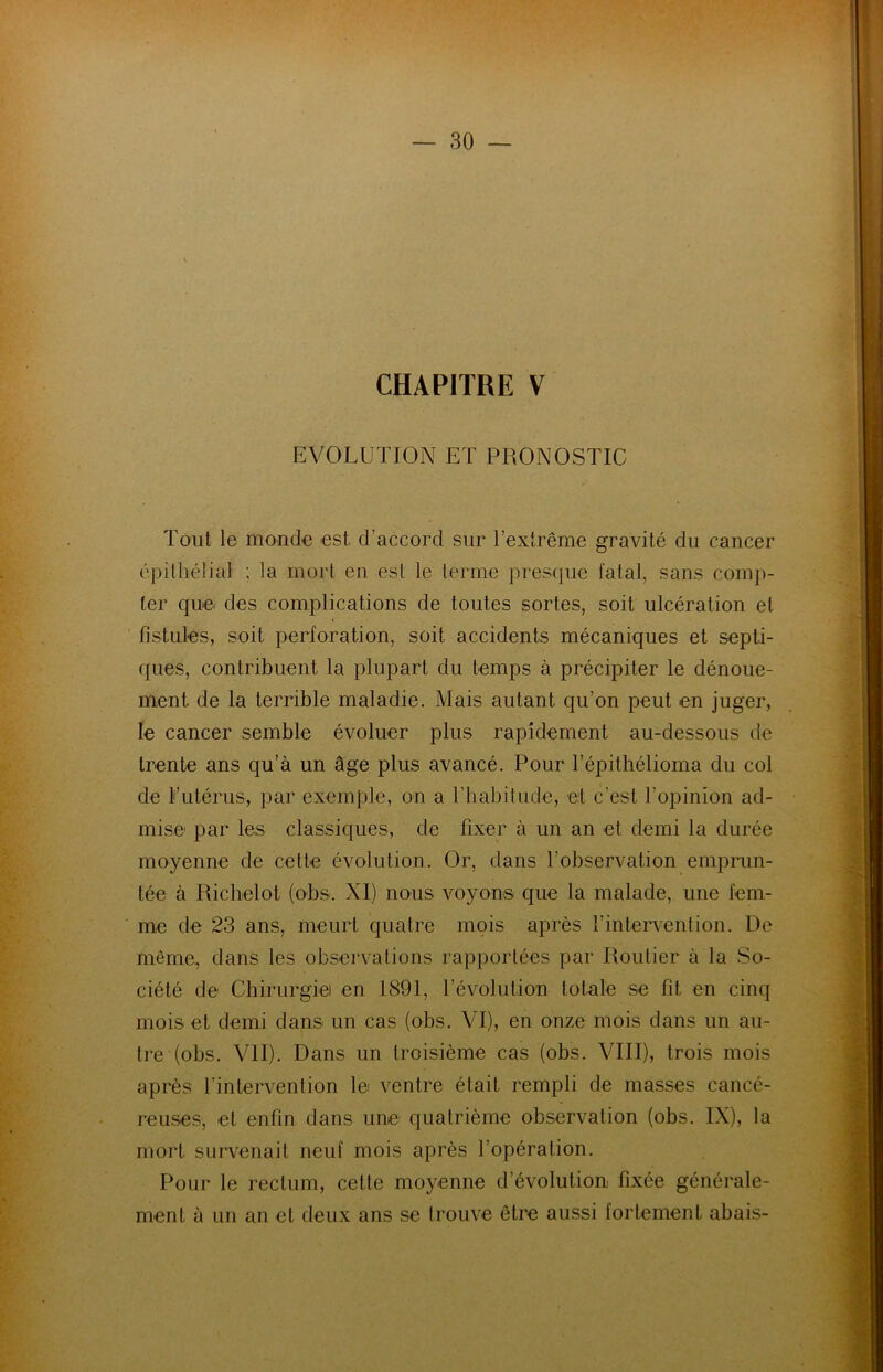 CHAPITRE V EVOLUTION ET PRONOSTIC Tout le monde est d’accord sur l’extrême gravité du cancer épithélial ; la mort en est le terme presque fatal, sans comp- ter que. des complications de toutes sortes, soit ulcération et fistules, soit perforation, soit accidents mécaniques et septi- ques, contribuent la plupart du temps à précipiter le dénoue- ment de la terrible maladie. Mais autant qu’on peut en juger, le cancer semble évoluer plus rapidement au-dessous de trente ans qu’à un âge plus avancé. Pour l’épithélioma du col de l’utérus, par exemple, on a l’habitude, et c’est l'opinion ad- mise par les classiques, de fixer à un an et demi la durée moyenne de cette évolution. Or, dans l’observation emprun- tée à Richelot (obs. XI) nous voyons que la malade, une fem- me de 23 ans, meurt quatre mois après l’intervention. De même, dans les observations rapportées par Routier à la So- ciété de Chirurgie! en 1891, l’évolution totale se fit en cinq mois et demi dans un cas (obs. VI), en onze mois dans un au- tre (obs. Vil). Dans un troisième cas (obs. VIII), trois mois après l’intervention le ventre était rempli de masses cancé- reuses, et enfin dans une quatrième observation (obs. IX), la mort survenait neuf mois après l’opération. Pour le rectum, cette moyenne d’évolution fixée générale- ment à un an et deux ans se trouve être aussi fortement abais-