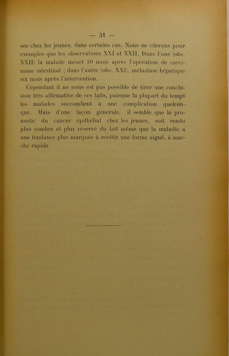 sée chez les jeunes, dans certains cas. Nous ne citerons pour exemples que les observations XXI et XXII. Dans l’une (obs. XXII) la malade meurt 10 mois après l’opération de carci- nome intestinal ; dans l’autre (obs. XXI), métastase hépatique six mois après l’intervention. Cependant il ne nous est pas possible de tirer une conclu- sion très affirmative de ces faits, puisque la plupart du temps les malades succombent à une complication quelcon- que. Mais d’une façon générale, il semble que le pro- nostic du cancer épithélial chez les jeunes, soit rendu plus sombre et plus réservé du fait même que la maladie a une tendance plus marquée à revêtir une forme aiguë, à mar- che rapide.