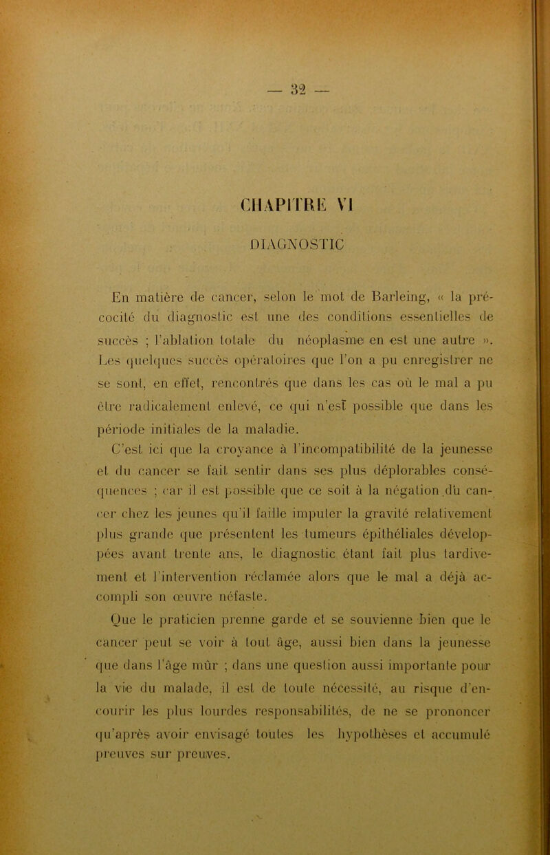 CHAPITRE VI DIAGNOSTIC En matière de cancer, selon le mol de Barleing, « la pré- cocité du diagnostic est une des conditions essentielles de succès ; l’ablation totale du néoplasme en est une autre ». Les quelques succès opératoires que l’on a pu enregistrer ne se sont, en effet, rencontrés que dans les cas où le mal a pu être radicalement enlevé, ce qui n’est possible que dans les période initiales de la maladie. C’est ici que la croyance à l’incompatibilité de la jeunesse et du cancer se fait sentir dans ses plus déplorables consé- quences ; car il est possible que ce soit à la négation du can- cer chez les jeunes qu'il faille imputer la gravité relativement plus grande que présentent les tumeurs épithéliales dévelop- pées avant trente ans, le diagnostic étant fait plus tardive- ment et l’intervention réclamée alors que Le mal a déjà ac- compli son œuvre néfaste. Que le praticien prenne garde et se souvienne bien que le cancer peut se voir à tout âge, aussi bien dans la jeunesse que dans l’âge mûr ; dans une question aussi importante pour la vie du malade, il est de toute nécessité, au risque d’en- courir les plus lourdes responsabilités, de ne se prononcer qu’après avoir envisagé toutes les hypothèses et accumulé preuves sur preuves.