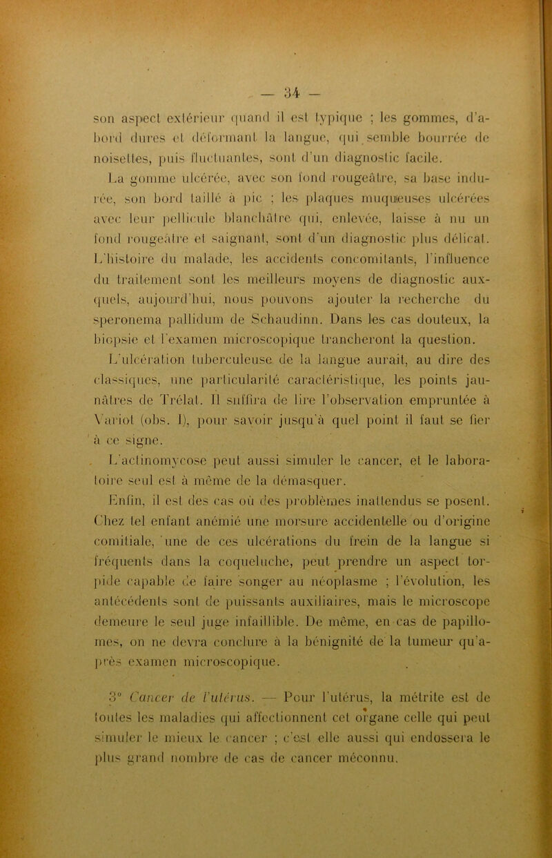 son aspect extérieur quand il est typique ; les gommes, d’a- bord dures et déformant la langue, qui semble bourrée de noisettes, puis fluctuantes, sont d’un diagnostic facile. La gomme ulcérée, avec son fond rougeâtre, sa base indu- rée, son bord taillé à pic ; les plaques muqueuses ulcérées avec leur pellicule blanchâtre, qui, enlevée, laisse à nu un fond rougeâtre et saignant, sont d'un diagnostic plus délicat. L'histoire du malade, les accidents concomitants, l'influence du traitement sont les meilleurs moyens de diagnostic aux- quels, aujourd’hui, nous pouvons ajouter la recherche du speronema pallidum de Schaudinn. Dans les cas douteux, la biopsie et l'examen microscopique trancheront la question. L'ulcération tuberculeuse, de la langue aurait, au dire des classiques, une particularité caractéristique, les points jau- nâtres de Trélal. Il suffira de lire l’observation empruntée à Variai (obs. 1), pour savoir jusqu'à quel point il faut se fier 1 à ce signe. L'actinomycose peut aussi simuler le cancer, et le labora- toire seul est à même de la démasquer. Enfin, il est des cas où des problèmes inattendus se posent. Chez tel enfant anémié une morsure accidentelle ou d’origine comitiale, une de ces ulcérations du frein de la langue si fréquents dans la coqueluche, peut prendre un aspect tor- pide capable de faire songer au néoplasme ; l’évolution, les antécédents sont, de puissants auxiliaires, mais le microscope demeure le seul juge infaillible. De même, en cas de papillo- mes, on ne devra conclure à la bénignité de la tumeur qu'a- près examen microscopique. 3° Cancer de Vulérus. — Pour l'utérus, la métrite est de toutes les maladies qui affectionnent cet organe celle qui peut simuler le mieux le cancer ; c’est elle aussi qui endossera le plus grand nombre de cas de cancer méconnu.