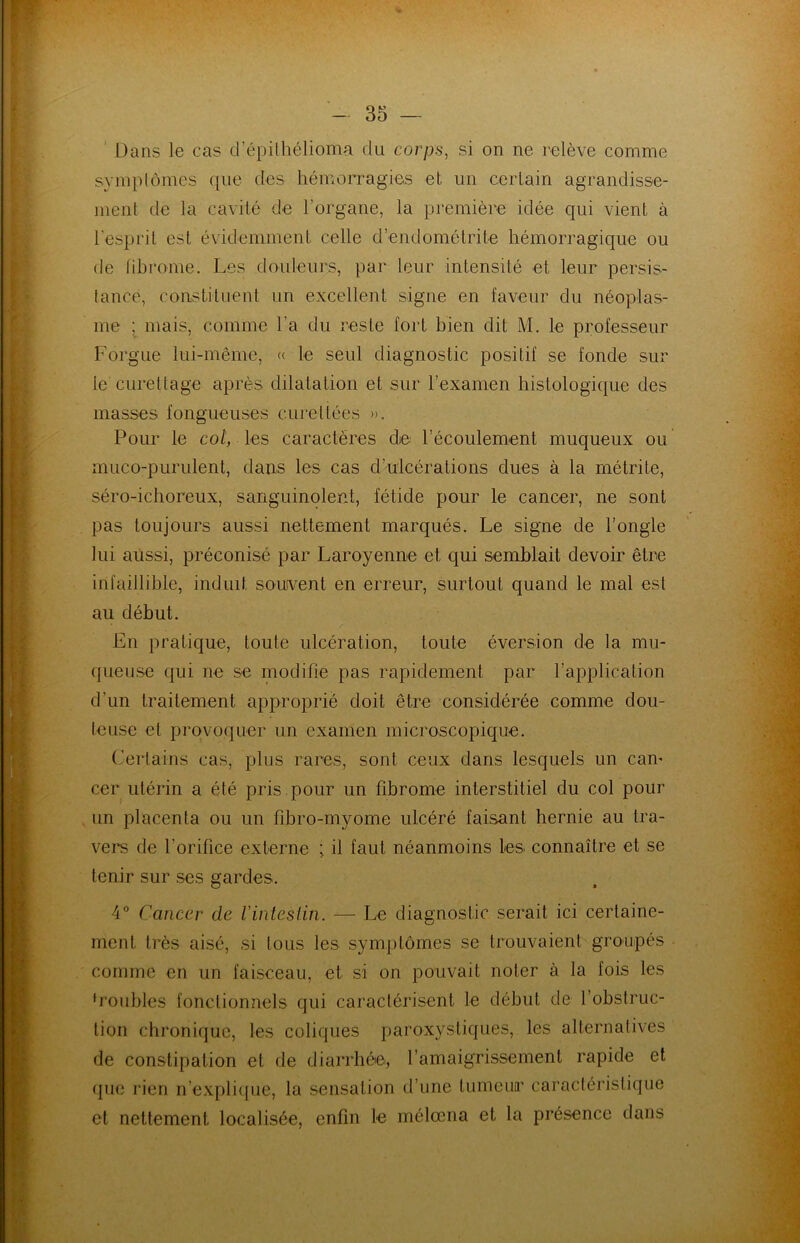 Dans le cas d’épithélioma du corps, si on ne relève comme symptômes que des hémorragies et un certain agrandisse- ment de la cavité de l'organe, la première idée qui vient à l'esprit est évidemment celle d’endométrite hémorragique ou de fibrome. Les douleurs, par leur intensité et leur persis- tance, constituent un excellent signe en faveur du néoplas- me ; mais, comme l’a du reste fort bien dit M. le professeur Forgue lui-même, « le seul diagnostic positif se fonde sur le curettage après dilatation et sur l’examen histologique des masses fongueuses cure liées ». Pour le col, les caractères de l’écoulement muqueux ou muco-purulent, dans les cas d’ulcérations dues à la métrite, séro-ichoreux, sanguinolent, fétide pour le cancer, ne sont pas toujours aussi nettement marqués. Le signe de l’ongle lui aussi, préconisé par Laroyenne et qui semblait devoir être infaillible, induit souvent en erreur, surtout quand le mal est au début. En pratique, toute ulcération, toute éversion de la mu- queuse qui ne se modifie pas rapidement par l’application d'un traitement approprié doit être considérée comme dou- teuse et provoquer un examen microscopique. Certains cas, plus rares, sont ceux dans lesquels un cam cer utérin a été pris pour un fibrome interstitiel du col pour un placenta ou un fibro-myome ulcéré faisant hernie au tra- vers de l’orifice externe ; il faut néanmoins les connaître et se tenir sur ses gardes. 4° Cancer de l'intestin. — Le diagnostic serait ici certaine- ment très aisé, si tous les symptômes se trouvaient groupés comme en un faisceau, et si on pouvait noter à la fois les ‘roubles fonctionnels qui caractérisent le début de l’obstruc- tion chronique, les coliques paroxystiques, les alternatives de constipation et de diarrhée, l’amaigrissement rapide et que rien n’explique, la sensation d’une tumeur caractéristique et nettement localisée, enfin le mélœna et la présence dans