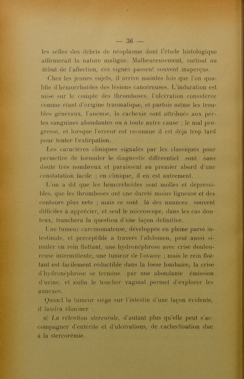 les selles des débris de néoplasme dont l’étude histologique affirmerait la nature maligne. Malheureusement, surtout au début de l’affection, ces signes passent souvent inaperçus. Chez les jeunes sujets, il arrive maintes fois que l’on qua- lifie d'hémorrhoïdes des lésions cancéreuses. L’induration est mise sur le compte des thromboses, l’ulcération considérée comme étant d’origine traumatique, et parfois même les trou- bles généraux, l’anémie, la cachexie sont attribués aux per- tes sanguines abondantes ou à toute autre cause ; le mal pro- gresse, et lorsque l’erreur est reconnue il est déjà trop tard pour tenter l’extirpation. Les caractères cliniques signalés par les classiques pour permettre de formuler le diagnostic différentiel sont sans doute très nombreux et paraissent au premier abord d’une constatation facile ; en clinique, il en est autrement. L’on a dit que les hémorrhoïdes sont molles et dépressi- bles, que les thromboses ont une dureté moins ligneuse et des contours plus nets ; mais ce sont là des nuances souvent difficiles à apprécier, et seul le microscope, dans les cas dou- teux, tranchera la question d'une façon définitive. Lue tumeur carcinomateuse, développée en pleine paroi in- testinale, et perceptible à travers l’abdomen, peut aussi si- muler un rein flottant, une hydronéphrose avec crise doulou- reuse intermittente, une tumeur de l’ovaire ; mais le rein flot- tant est facilement réductible dans la fosse lombaire, la crise d'hydronéphrose se termine par une abondante émission d'urine, et ienfin le toucher vaginal permet d'explorer les annexes. Quand la tumeur siège sur l'intestin d’une façon évidente, d faudra éliminer : a) La rétention stercorale, d’autant plus qu’elle peut s’ac- compagner d’entérite et d’ulcérations, de cachectisation due à la stercorémie.