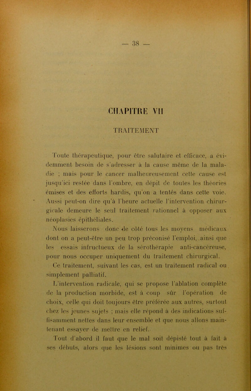 CHAPITRE VII TRAITEMENT Toute thérapeutique, pour être salutaire et efficace, a évi- demment besoin de s’adresser à la cause même de la mala- die ; mais pour le cancer malheureusement cette cause est jusqu’ici restée dans l’ombre, en dépit de toutes les théories émises et des efforts hardis, qu’on a tentés dans cette voie. Aussi peut-on dire qu’à l’heure actuelle l’intervention chirur- gicale demeure le seul traitement rationnel à opposer aux néoplasies épithéliales. Nous laisserons donc de côté tous les moyens médicaux dont on a peut-être un peu trop préconisé l’emploi, ainsi que les essais infructueux de la sérothérapie anti-cancéreuse, pour nous occuper uniquement du traitement chirurgical. Ce traitement, suivant les cas, est un traitement radical ou simplement palliatif. L’intervention radicale, qui se propose l’ablation complète de la production morbide, est à coup sûr l’opération de choix, celle qui doit toujours être préférée aux autres, surtout chez les jeunes sujets ; mais elle répond à des indications suf- fisamment nctles clans leur ensemble et que nous allons main- tenant essayer de mettre en relief. Tout d’abord il faut que le mal soit dépisté tout à fait à ses débuts, alors que les lésions sont minimes ou pas très