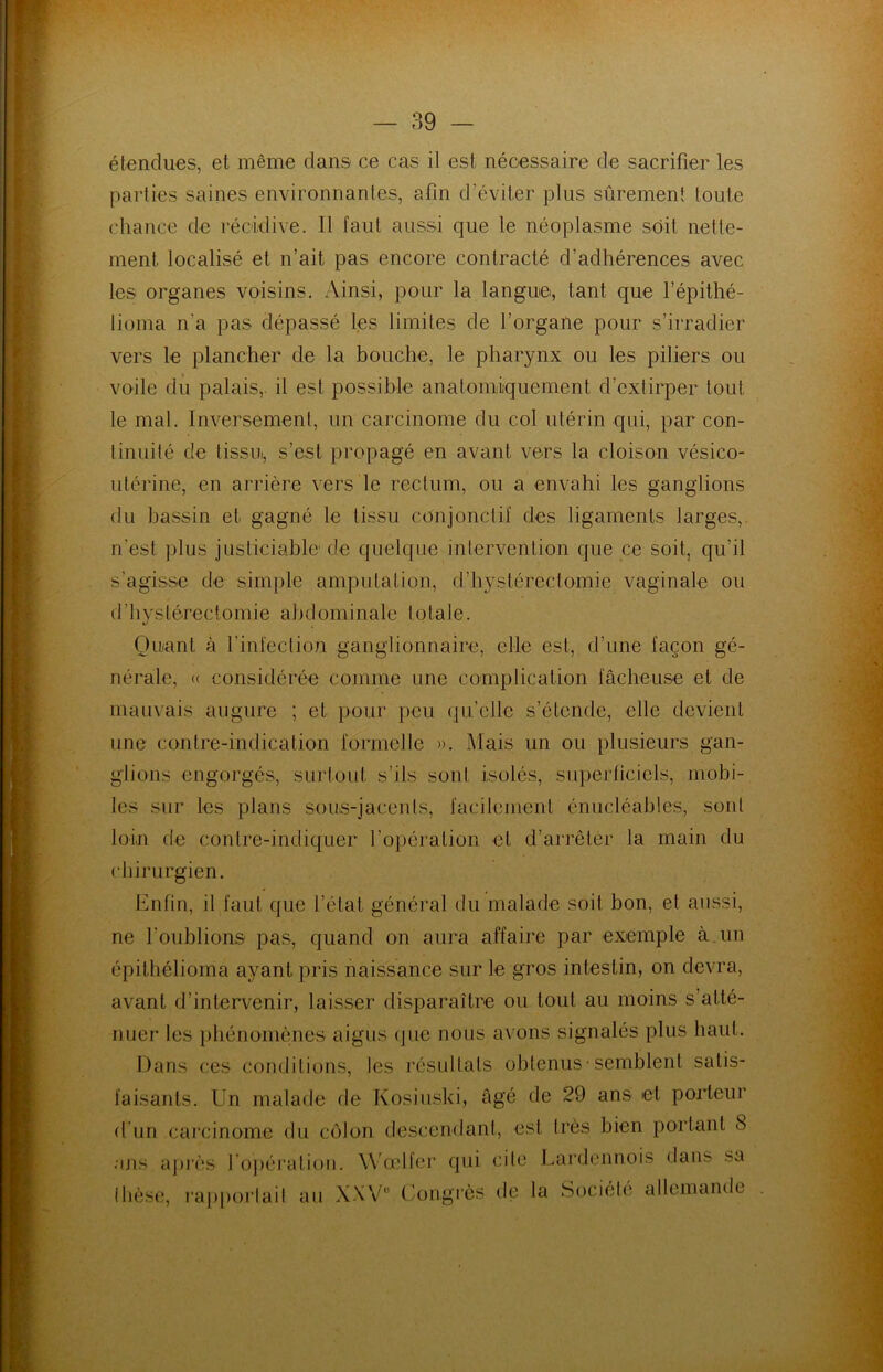 étendues, et même dans ce cas il est, nécessaire de sacrifier les parties saines environnantes, afin d’éviter plus sûrement toute chance de récidive. Il faut aussi que le néoplasme soit nette- ment localisé et n’ait pas encore contracté d’adhérences avec les organes voisins. Ainsi, pour la langue, tant que l’épithé- lioma n'a pas dépassé les limites de l’organe pour s’irradier vers le plancher de la bouche, le pharynx ou les piliers ou voile du palais,, il est possible anatomiquement d’extirper tout le mal. Inversement, un carcinome du col utérin qui, par con- tinuité de tissu, s’est propagé en avant vers la cloison vésico- utérine, en arrière vers le rectum, ou a envahi les ganglions du bassin et gagné le tissu conjonctif des ligaments larges,, n'est plus justiciable de quelque intervention que ce soit, qu'il s'agisse de simple amputation, d'hystérectomie vaginale ou d'hystérectomie abdominale totale. Quant à l'infection ganglionnaire, elle est, d’une façon gé- nérale, « considérée comme une complication fâcheuse et de mauvais augure ; et pour peu quelle s’étende, elle devient une contre-indication formelle ». Mais un ou plusieurs gan- glions engorgés, surtout s’ils sont isolés, superficiels, mobi- les sur les plans sous-jacents, facilement énucléables, sont loin de contre-indiquer l’opération et d’arrêter la main du chirurgien. Enfin, il faut que l’état, général du malade soit bon, et aussi, ne l’oublions pas, quand on aura affaire par exemple à. un épithélioma ayant pris naissance sur le gros intestin, on devra, avant d’intervenir, laisser disparaître ou tout au moins s’atté- nuer les phénomènes aigus que nous avons signalés plus haut. Dans ces conditions, les résultats obtenus-semblent satis- faisants. Un malade de Kosiuski, âgé de 29 ans et porteur d’un carcinome du côlon descendant, est très bien portant 8 ans après l'opération. Wœlfer qui cite Lardennois dans? sa thèse, rapportait au XXV0 Congrès de la Société allemande