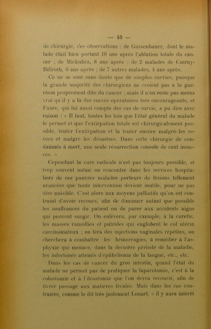 de chirurgie, des observations : de Gussenbauer, dont le ma- lade était bien portant 16 ans après l’ablation totale du can- cer ; de Mickulicz, 8 ans après ; de 2 malades de Czerny- Billroth, 6 ans après ; de 7 autres malades, 4 ans après. Ce ne se sont sans doute que de simples survies, puisque la grande majorité des chirurgiens ne croient pas à la gué- rison proprement dite du cancer ; mais il n’en reste pas moins vrai qu’il y a là des succès opératoires très encourageants, et Faure, quii lui aussi compte des cas de survie, a pu dire avec raison : « Il faut, toutes les fois que l’état général du malade le permet et que l’extirpation totale est chirurgicalement pos- sible, tenter l'extirpation et la tenter encore malgré les re- vers et malgré les désastres. Dans celte chirurgie de con- damnés à mort, une seule résurrection console de cent insuc- cès. » Cependant la cure radicale n est pas toujours possible, et trop souvent même on rencontre dans les services hospita- liers de ces pauvres malades porteurs de lésions tellement avancées que toute intervention devient inutile, pour ne pas dire nuisible. C’est alors aux moyens palliatifs qu’on est con- traint d’avoir recours, afin de diminuer autant que possible les souffrances du patient ou de parer aux accidents aigus qui peuvent surgir. On enlèvera, par exemple, à la curette, les masses ramollies et putrides qui englobent le col utérin carcinomateux ; on fera des injections vaginales répétées, on cherchera à combattre les hémorragies, à remédier à l’as- phyxie qui menace, dans la dernière période u'c la maladie, les infortunés atteints d’épithélioma de la langue, etc., etc. Dans les cas de cancer du gros intestin, quand l’état du malade ne permet pas de pratiquer la laparotomie, c’est à la colostomie et à l’iléostomie que 1 on devra recourir, afin de rivrer passage aux matières fécales. Mais dans les cas con- traires, comme le dit très justement Louart, « il y aura intérêt