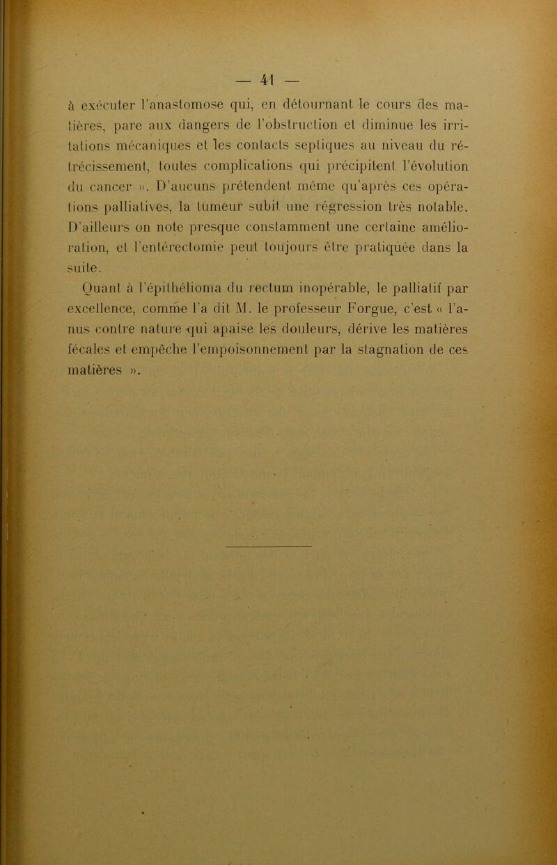 à exécuter l’anastomose qui, en détournant le cours des ma- dères, pare aux dangers de l’obstruction et diminue les irri- tations mécaniques et les contacts septiques au niveau du ré- trécissement, toutes complications qui précipitent l’évolution du cancer ». D’aucuns prétendent même qu’après ces opéra- tions palliatives, la tumeur subit une régression très notable. D’ailleurs on note presque constamment une certaine amélio- ration, et l’entérectomie peuit toujours être pratiquée dans la suite. Quant à l’épilbélioma du rectum inopérable, le palliatif par excellence, comme l’a dit M. le professeur Forgue, c’est « l’a- nus contre nature qui apaise les douleurs, dérive les matières fécales et empêche l’empoisonnement par la stagnation de ces matières ».