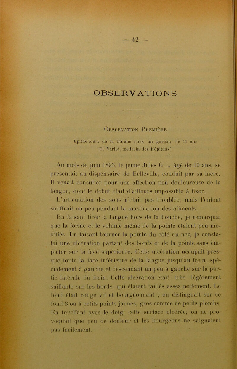 OBSERVATIONS Observation Première Epithélioaia de la langue chez un garçon de 11 ans (G. Variot, médecin des Hôpitaux) Au mois de juin 1893, le jeune Jules G..., âgé de 10 ans, se présentait au dispensaire de Belleville, conduit par sa mère. Il venait consulter pour une affection peu douloureuse de la langue, dont le début était-d’ailleurs impossible à fixer. L’articulation des sons n’était pas troublée, mais l’enfant souffrait un peu pendant la mastication des aliments. En faisant tirer la langue hors-de l’a bouche, je remarquai que la forme et le volume même de la pointe étaient peu mo- difiés. En faisant tourner la pointe du côté du nez, je consta- tai une ulcération partant des bords et de la pointe sans em- piéter sur la face supérieure. Cette ulcération occupait pres- que toute la face inférieure de la langue jusqu’au frein, spé- cialement à gauche et descendant un peu à-gauche sur la par- tie latérale du frein. Cette ulcération était très légèrement saillante sur les bords, qui étaient taillés assez nettement. Le fond était rouge vif et bourgeonnant ; on distinguait sur ce fond 3 ou 4 petits points jaunes, gros comme de petits plombs. En loueKcint avec le doigt cette surface ulcérée, on ne pro- voquait (pie peu de douleur et les bourgeons ne saignaient pas facilement.