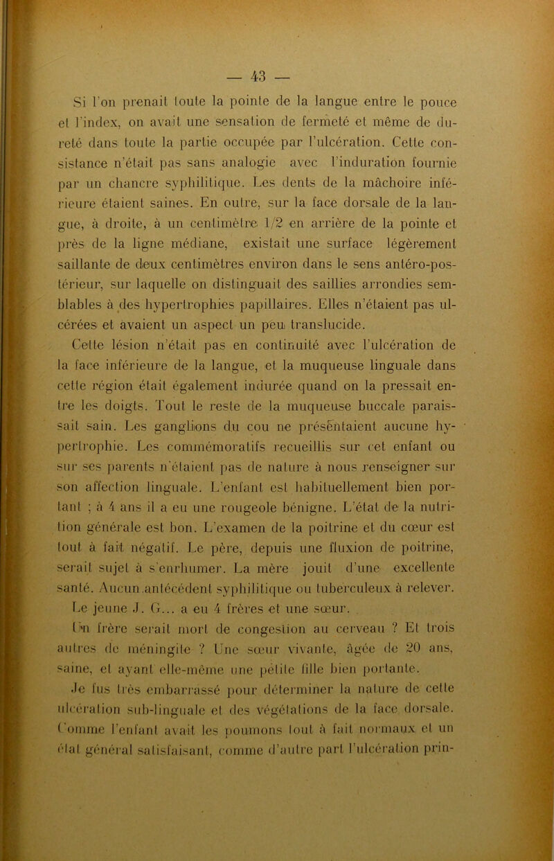 Si l’on prenait toute la pointe de la langue entre le pouce et l'index, on avait une sensation de fermeté et même de du- reté dans toute la partie occupée par l’ulcération. Cette con- sistance n’était pas sans analogie avec l’incluratïon fournie par un chancre syphilitique. Les dents de la mâchoire infé- rieure étaient saines. En outre, sur la face dorsale de la lan- gue, à droite, à un centimètre 1/2 en arrière de la pointe et près de la ligne médiane, existait une surface légèrement saillante de deux centimètres environ dans le sens antéro-pos- térieur, sur laquelle on distinguait des saillies arrondies sem- blables à des hypertrophies papillaires. Elles n’étaient pas ul- cérées et avaient un aspect un peu translucide. Celte lésion n était pas en continuité avec l’ulcération de la face inférieure de la langue, et la muqueuse linguale dans cette région était également indurée quand on la pressait en- tre les doigts. Tout le reste de la muqueuse buccale parais- sait sain. Les ganglions clu cou ne présentaient aucune hy- pertrophie. Les commémoratifs recueillis sur cet enfant ou sur ses parents n’étaient pas de nature à nous renseigner sur son affection linguale. L’enfant est habituellement bien por- tant ; à 4 ans il a eu une rougeole bénigne. L’état de la nutri- tion générale est bon. L’examen de la poitrine et du cœur est tout à fait négatif. Le père, depuis une fluxion de poitrine, serait sujet à s’enrhumer. La mère jouit d’une excellente santé. Aucun .antécédent syphilitique ou t uberculeux à relever. Le jeune J. G... a eu 4 frères et une sœur. L»n frère serait mort de congestion au cerveau ? El trois autres de méningite ? Une sœur vivante, âgée de 20 ans, saine, et ayant elle-même une petite fille bien portante. de fus très embarrassé pour déterminer la nature de cette ulcération sub-linguale et des végétations de la face dorsale. 1 omme l’enfant avait les poumons tout à fait normaux et un Hat général satisfaisant, comme d’autre part l’ulcération pria-