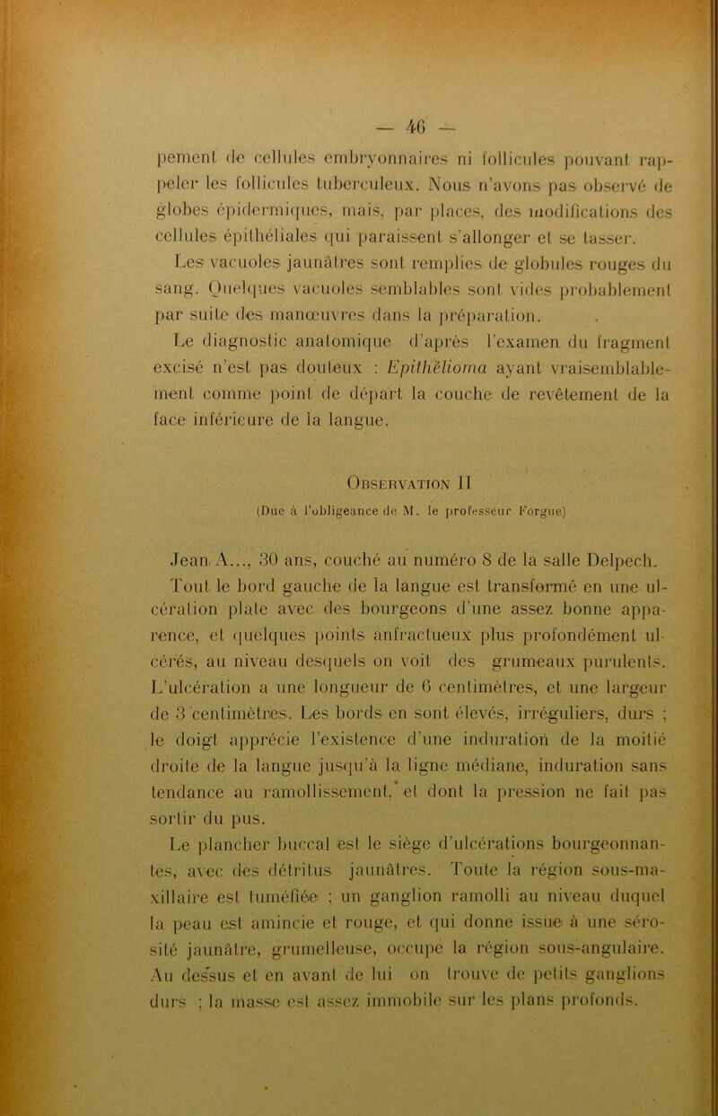 peinent, de cellules embryonnaires ni follicules pouvant rap- peler les follicules tuberculeux. Nous n’avons pas observé de globes épidermiques, mais, par places, des modifications des cellules épithéliales qui paraissent s’allonger et se tasser. Les vacuoles jaunâtres sont remplies de globules rouges du sang. Quelques vacuoles semblables sont vides probablement par suite des manœuvres dans la préparation. Le diagnostic anatomique d’après l’examen du fragment excisé n’est pas douteux : Epithëlioma ayant vraisemblable- ment comme point de départ la couche de revêtement de la face inférieure de ia langue. Observation II (Due à l’obligeance de M. le professeur Forgue) Jean, A..., 30 ans, couché au numéro 8 de la salle Delpech. Tout le bord gauche de la langue est transformé en une ul- cération plate avec des bourgeons d'une assez bonne appa- rence, et quelques points anfractueux plus profondément ul- cérés, au niveau desquels on voit des grumeaux purulents. L’ulcération a une longueur de 6 centimètres, et une largeur de 3 centimètres. Les bords en sont élevés, irréguliers, durs ; le doigt apprécie l’existence d’une induration de la moitié droite de la langue jusqu’à la ligne médiane, induration sans tendance au ramollissement, et dont la pression ne fait pas sortir du pus. Le plancher buccal est le siège d’ulcérations bourgeonnan- tes, avec des détritus jaunâtres. Toute la région sous-ma- xillaire est tuméfiée ; un ganglion ramolli au niveau duquel la peau est amincie et rouge, et qui donne issu© à une séro- sité jaunâtre, grumelleuse, occupé la région sous-angulaire. Au dessus et en avant de lui on trouve de petits ganglions durs ; la masse est assez immobile sur les plans profonds.