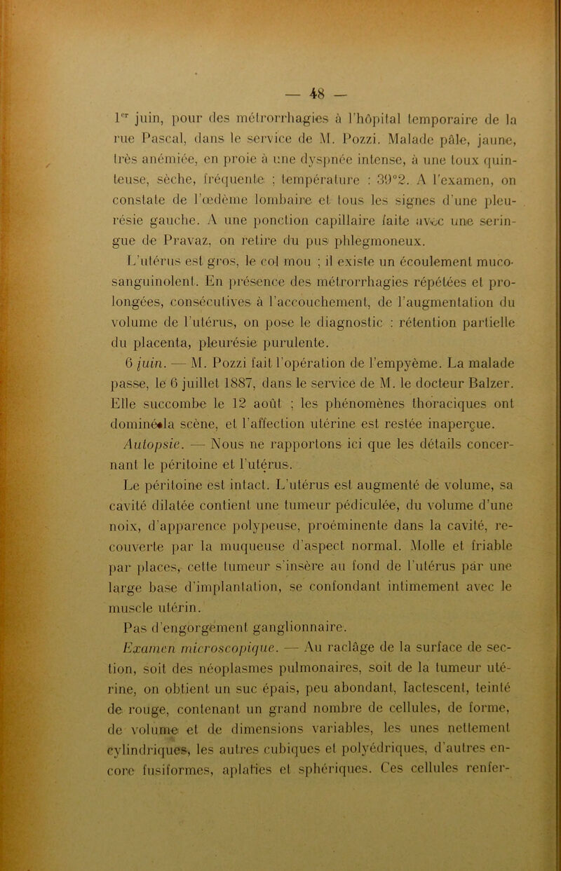 1er juin, pour des mélrorrhagies à l’hôpital lemporaire de la rue Pascal, dans le service de M. Pozzi. Malade pâle, jaune, très anémiée, en proie à une dyspnée intense, à une toux quin- teuse, sèche, fréquente, ; température : 3Ü°2. A l'examen, on constate de l’œdème lombaire et tous les signes d’une pleu- résie gauche. A une ponction capillaire faite avec une serin- gue de Pravaz, on retire du pus phlegmoneux. L’utérus est gros, le col mou ; il existe un écoulement muco- sanguinolent. En présence des mélrorrhagies répétées et pro- longées, consécutives à l’accouchement, de l’augmentation du volume de l’utérus, on pose le diagnostic : rétention partielle du placenta, pleurésie; purulente. 6 juin. — M. Pozzi fait l'opération de l’empyème. La malade passe, le 6 juillet 1887, dans le service de M. le docteur Balzer. Elle succombe le 12 août ; les phénomènes thoraciques ont dominééla scène, et l’affection utérine est restée inaperçue. Autopsie. — Nous ne rapportons ici que les détails concer- nant le péritoine et l’utérus. Le péritoine est intact. L’utérus est augmenté de volume, sa cavité dilatée contient une tumeur pédiculée, du volume d’une noix, d’apparence polypeuse, proéminente dans la cavité, re- couverte par la muqueuse d’aspect normal. Molle et friable par places, cette tumeur s’insère au fond de l’utérus par une large base d’implantation, se confondant intimement avec le muscle utérin. Pas d’engorgement ganglionnaire. Examen microscopique. — Au raclage de la surface de sec- tion, soit des néoplasmes pulmonaires, soit de la tumeur uté- rine, on obtient un suc épais, peu abondant, lactescent, teinté de rouge, contenant un grand nombre de cellules, de forme, de volume et de dimensions variables, les unes nettement cylindriques, les autres cubiques et polyédriques, d’autres en- core fusiformes, aplaties et sphériques. Ces cellules renfer-