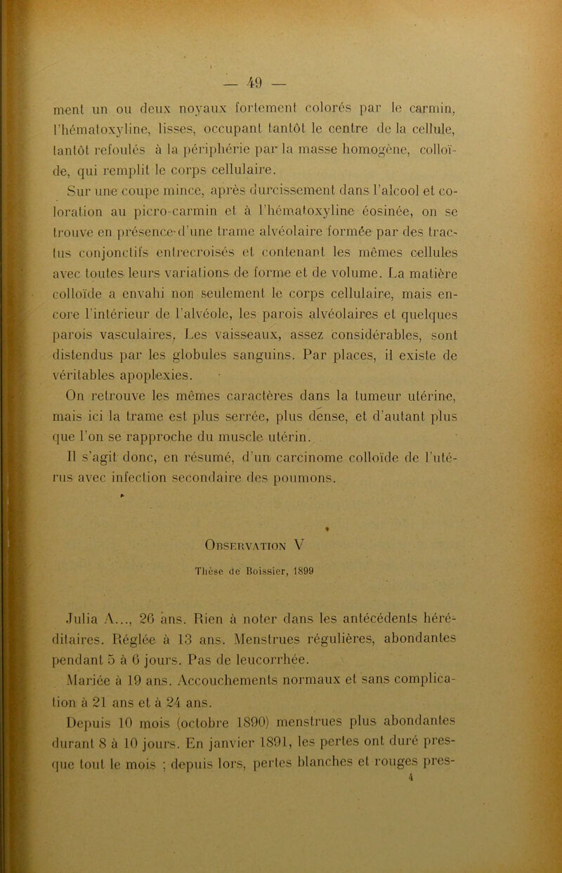 nient un ou deux noyaux fortement colorés par le carmin, l’hématoxyline, lisses, occupant tantôt le centre de la cellule, tantôt refoulés à la périphérie par la masse homogène, colloï- de, qui remplit le corps cellulaire. Sur une coupe mince, après durcissement dans l’alcool et co- loration au picro-carmin et à l’hématoxyline éosinée, on se trouve en présence-d’une trame alvéolaire formée par des tram tus conjonctifs entrecroisés et contenant les mêmes cellules avec toutes leurs variations de forme et de volume. La matière colloïde a envahi non seulement le corps cellulaire, mais en- core l’intérieur de l’alvéole, les parois alvéolaires et quelques parois vasculaires, Les vaisseaux, assez considérables, sont distendus par les globules sanguins. Par places, il existe de véritables apoplexies. On retrouve les mêmes caractères dans la tumeur utérine, mais ici la trame est plus serrée, plus dense, et d’autant plus que l'on se rapproche du muscle, utérin. Il s’agit donc, en résumé, d’un carcinome colloïde de l’uté- rus avec infection secondaire des poumons. Observation V Thèse de Boissier, 1899 .Tulia A..., 26 ans. Rien à noter dans les antécédents héré- ditaires. Réglée à 13 ans. Menstrues régulières, abondantes pendant 5 à 6 jours. Pas de leucorrhée. Mariée à 19 ans. Accouchements normaux et sans complica- tion à 21 ans et à 24 ans. Depuis 10 mois (octobre 1890) menstrues plus abondantes durant 8 à 10 jours. En janvier 1891, les pertes ont duré pres- que tout le mois ; depuis lors, pertes blanches et rouges pres- 4