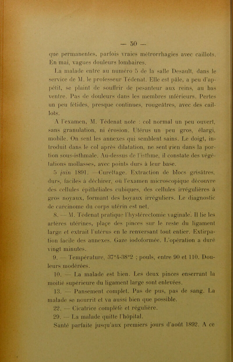 que permanentes, parfois vraies métrorrhagies avec caillots. En mai, vagues douleurs lombaires. La malade entre au numéro 5 de la salle Desault, dans le service de Al. le professeur Tédenat. Elle est pâle, a peu d’ap- pétit, se plaint de souffrir de pesanteur aux reins, au bas ventre. Pas de douleurs dans les membres inférieurs. Pertes un peu fétides, presque continues, rougeâtres, avec des cail- lots. A l'examen, M. Tédenat note : col normal un peu ouvert, sans granulation, ni érosion. Utérus un peu gros, élargi, mobile. On sent les annexes qui semblent, sains. Le doigt, in- troduit dans le col après dilatation, ne sent Tien dans la por- tion sous-isthmale. Au-dessus de l’isthme, il constate des végé- tations mollasses, avec points durs à leur base. 5 juin 1891. -—Curettage. Extraction de blocs grisâtres, durs, faciles à déchirer, où l’examen microscopique découvre des cellules épithéliales cubiques, des cellules irrégulières à gros noyaux, formant des boyaux irréguliers. Le diagnostic de carcinome du corps utérin est net. 8. — Al. Tédenat pratique l’hystéreclomie vaginale. Il lie les artères utérines, plaçe des pinces sur le reste du ligament large et extrait l’uLérus en le renversant tout entier. Extirpa- tion facile des annexes. Gaze iodoformée. L’opération a duré vingt minutes. 9. -— Température, 37°4-38°2 ; pouls, entre 90 et 110. Dou- leurs modérées. 10. — La malade est bien. Les deux pinces enserrant la moitié supérieure du ligament large sont enlevées. 13. — Pansement complet. Pas de pus, pas de sang. La malade se nourrit et va aussi bien que possible. 22. — Cicatrice complète et régulière. 29. — La malade quitte l’hôpital. Santé parfaite jusqu’aux premiers jours d’août. 1892. A ce