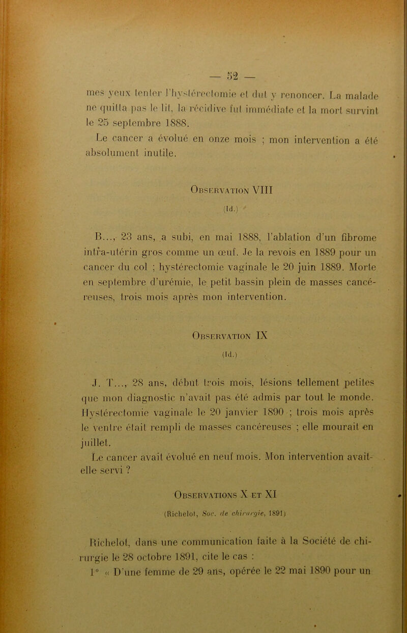 * ) là mes yeux tenter I hystérectomie cl dut y renoncer, La malade ne quitta pas le lit, la récidive fui immédiate et la mort survint le 25 septembre 1888. Le cancer a évolué en onze mois ; mon intervention a été absolument inutile. Observation VIII (id.) B..., 23 ans, a subi, en mai 1888, l’ablation d’un fibrome intra-utérin gros comme un œuf. Je la revois en 1889 pour un cancer du col ; hystérectomie vaginale le 20 juin 1889. Morte en septembre d’urémie, le petit bassin plein de masses cancé- reuses, trois mois après mon intervention. Observation IX (id.) J. T..., 28 ans, début trois mois, lésions tellement petites que mon diagnostic n’avait pas été admis par tout le monde. Hystérectomie vaginale le 20 janvier 1890 ; trois mois après le venlre élait rempli de masses cancéreuses ; elle mourait en juillet. Le cancer avait évolué en neuf mois. Mon intervention avait- elle servi ? Observations X et XI (Richelol, Soc. de chirurgie, 1891) Richelot, dans une communication faite à la Société de chi- rurgie le 28 octobre 1891, cite le cas : 1° « D'une femme de 29 ails, opérée le 22 mai 1890 pour un