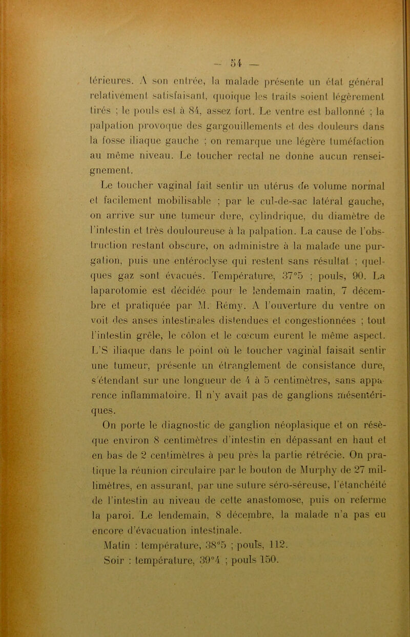 térieures. A son entrée, la malade présente un étal général relativement satisfaisant, quoique les traits soient légèrement tirés ; le pouls est à 84, assez fort. Le ventre est ballonné ; la palpation provoque des gargouillements et des douleurs dans la fosse iliaque gauche ; on remarque une légère tuméfaction au même niveau. Le toucher rectal ne donne aucun rensei- gnement. Le toucher vaginal fait sentir un utérus de volume normal et facilement mobilisable ; par le cul-de-sac latéral gauche, on arrive sur une tumeur dure, cylindrique, du diamètre de l’intestin et très douloureuse à la palpation. La cause de l’obs- truction restant obscure, on administre à la malade une pur- gation, puis une entéroclyse qui restent sans résultat ; quel- ques gaz sont évacués. Température, 37°5 ; pouls, 90. La laparotomie est décidée pour te lendemain malin, 7 décem- bre et pratiquée par M. Rémy. A l’ouverture du ventre on voit des anses intestinales distendues et congestionnées ; tout l’intestin grêle, le côlon et le cæcum eurent le même aspect. L’S iliaque dans le point où le toucher vaginal faisait sentir une tumeur, présente un étranglement de consistance dure, s’étendant sur une longueur de 4 à 5 centimètres, sans appa- rence inflammatoire. Il n’y avait pas de ganglions mésentéri- ques. On porte le diagnostic dé; ganglion néoplasique et on résè- que environ 8 centimètres d’intestin en dépassant en haut et en bas de 2 centimètres à peu près la partie rétrécie. On pra- tique la réunion circulaire par. le bouton de Murphy de 27 mil- limètres, en assurant, par une suture séro-séreuse, l'étanchéité de l’intestin au niveau de cette anastomose, puis on referme la paroi. Le lendemain, 8 décembre, la malade n’a pas eu encore d’évacuation intestinale. Matin : température, 38°’5 ; pouls, 112. Soir : température, 39°4 ; pouls 150.