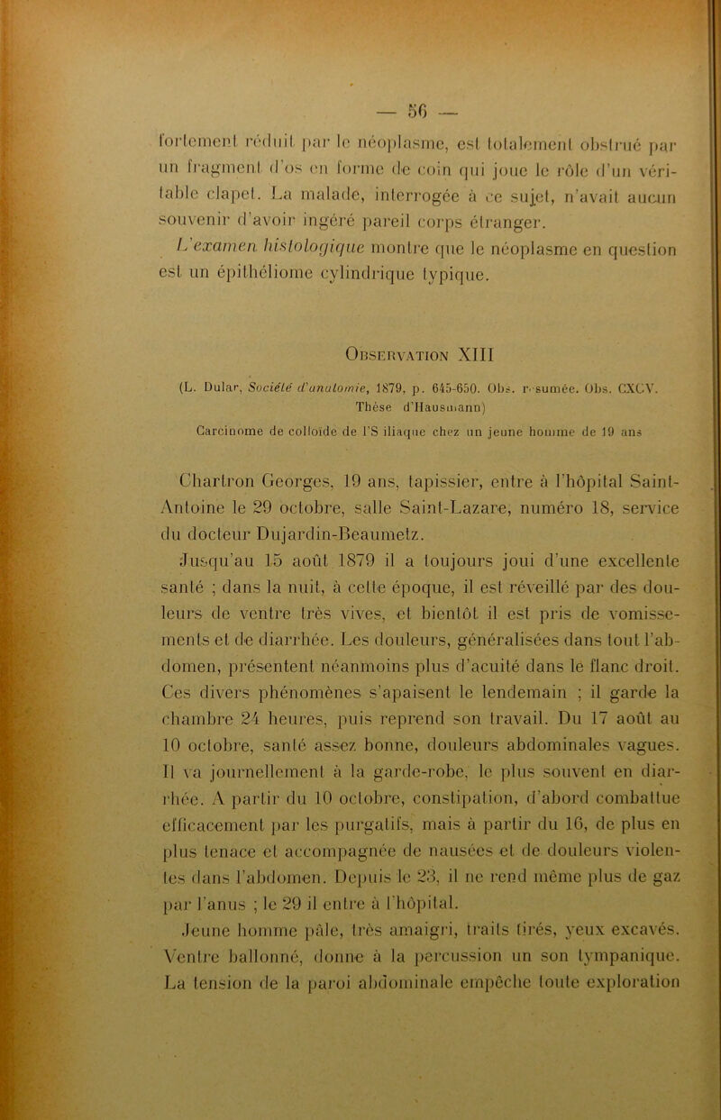 — 50 fortement réduit par le néoplasme, est totalement obstrué par un fragment d os en forme de coin qui joue le rôle d’un véri- lablc clapet. La malade, interrogée à ce sujet, n’avait aucun souvenir d’avoir ingéré pareil corps étranger. L examen histologique montre que le néoplasme en question est un épithéliome cylindrique typique. Observation XIII (L. Dular, Société d'imutomie, 1879, p. 645-650. Obs. résumée. Obs. CXCV. Thèse d’Hausmann) Carciuome de colloïde de l’S iliaque chez un jeune homme de 19 ans Ghartron Georges, 19 ans, tapissier, entre à l’hôpital Saint- Antoine le 29 octobre, salle Saint-Lazare, numéro 18, service du docteur Dujardin-Beaumetz. Jusqu’au 15 août 1879 il a toujours joui d’une excellente santé ; dans la nuit, à celte époque, il est réveillé par des dou- leurs de ventre très vives, et bientôt il est pris de vomisse- ments et de diarrhée. Les douleurs, généralisées dans tout l’ab- domen, présentent néanmoins plus d’acuité dans le flanc droit. Ces divers phénomènes s’apaisent le lendemain ; il garde la chambre 24 heures, puis reprend son travail. Du 17 août au 10 octobre, santé assez bonne, douleurs abdominales vagues. 11 va journellement à la garde-robe, le plus souvent en diar- rhée. A partir du 10 octobre, constipation, d’abord combattue efficacement par les purgatifs, mais à partir du 16, de plus en plus tenace et accompagnée de nausées et de douleurs violen- tes dans l’abdomen. Depuis le 28, il ne rend même plus de gaz par l'anus ; le 29 il entre à l'hôpital. Jeune homme pale, très amaigri, traits tirés, yeux excavés. Ventre ballonné, donne à la percussion un son tympanique. La tension de la paroi abdominale empêche toute exploration