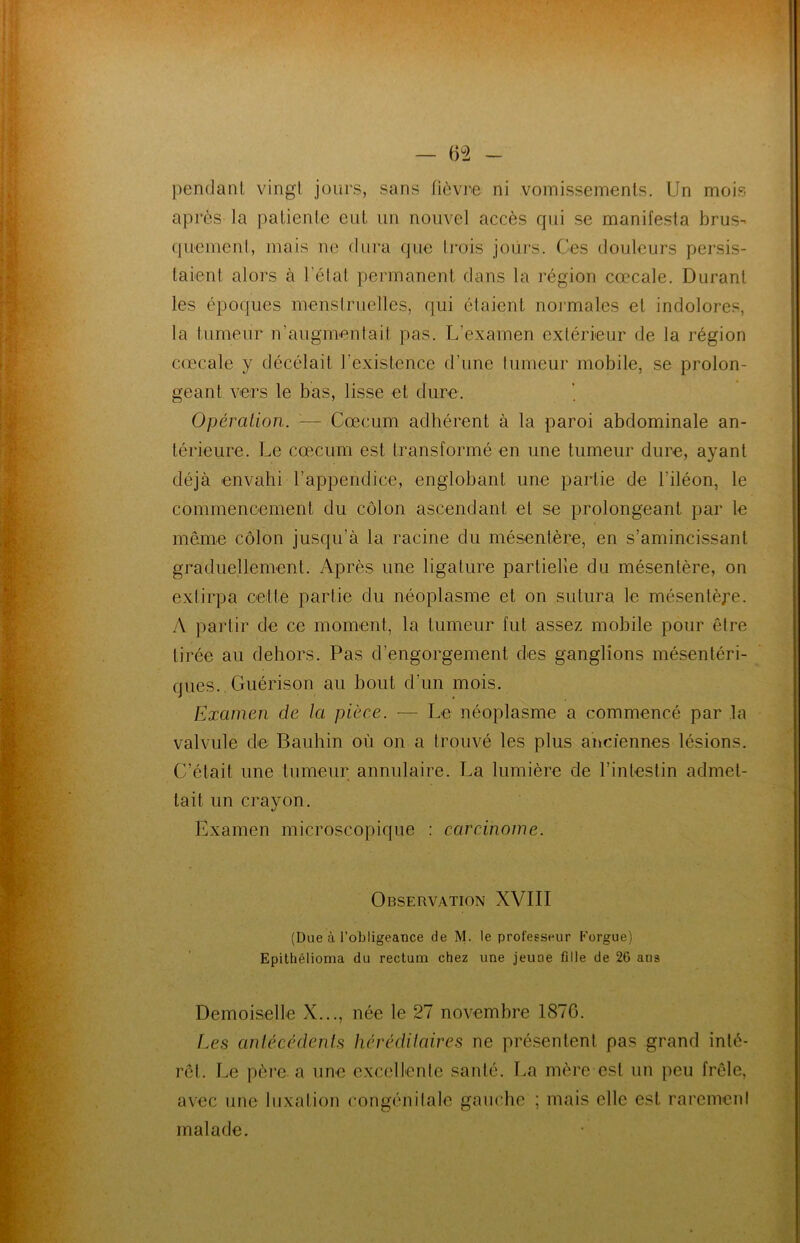 pendant vingt jours, sans fièvre ni vomissements. Un mois après la patiente eut un nouvel accès qui se manifesta brus- quement, mais ne dura que Irais jours. Ces douleurs persis- taient alors à l’état permanent dans la région cœcale. Durant les époques menstruelles, qui étaient normales et indolores, la tumeur n’augmentait pas. L’examen extérieur de la région cœcale y décédait l'existence d’une tumeur mobile, se prolon- geant vers le bas, lisse et dure. Opération. '■— Cæcum adhérent à la paroi abdominale an- térieure. Le cæcum est transformé en une tumeur dure, ayant déjà envahi l’appendice, englobant une partie de l'iléon, le commencement du côlon ascendant et se prolongeant par le même côlon jusqu’à la racine du mésentère, en s’amincissant graduellement. Après une ligature partielle du mésentère, on extirpa celle partie du néoplasme et on sutura le mésentère. A partir de ce moment, la tumeur fut assez mobile pour être tirée au dehors. Pas d’engorgement des ganglions mésentéri- ques. Guérison au bout d’un mois. Examen de la pièce. -— Le néoplasme a commencé par la valvule de Bauhin où on a trouvé les plus anciennes lésions. C’était une tumeur annulaire. La lumière de l’intestin admet- tait un crayon. Examen microscopique : carcinome. Observation XVIII (Due à l’obligeance de M. le professeur Eorgue) Epitliélioma du rectum chez une jeune fille de 2G ans Demoiselle X..., née le 27 novembre 1876. Les antécédents héréditaires ne présentent pas grand inté- rêt. Le père, a une excellente santé. La mère est un peu frêle, avec une luxation congénitale gauche ; mais elle est rarement malade.