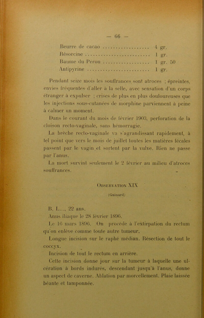 Beurre de cacao 4 gr. Résorcine . 1 gr. Baume du Pérou 1 gr. 50 Antipyrine 1 gr. Pendant seize mois les souffrances, sont atroces ; épreintes, envies fréquentes- d’aller à la selle, avec sensation d’un corps étranger à expulser ; crises de plus en plus douloureuses que les injections sous-cutanées de morphine parviennent à peine à calmer un moment. Dans le courant du mois de février 1903, perforation de la cloison recto-vaginale, sans hémorragie. La brèche recto-vaginale va s’agrandissant rapidement, à tel point que vers 1e mois de juillet toutes les matières fécales passent par le vagin et sortent par la vulve. Rien ne passe par l’anus. La mort survint seulement le 2 février au milieu d’atroces souffrances. Observation XIX (Guinarcp B. L..., 22 ans. Anus iliaque le 28 février 1896. Le 10 mars 1896. On procède à l’extirpation du rectum qu’on enlève comme toute autre tumeur. Longue incision sur le raphé médian. Résection de tout le coccyx. Incision de tout le rectum en arrière. Cette incision donne jour sur la tumeur à laquelle une ul- cération à bords indurés, descendant jusqu’à l'anus, donne un aspect de caverne. Ablation par morcellement. Plaie laissée béante et tamponnée.