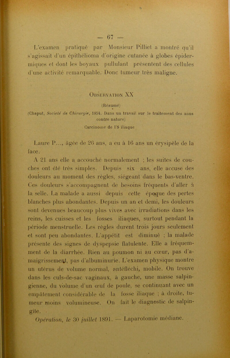 L’examen pratiqué par Monsieur Pilliet a montré qu’il s’agissait d'un épithélioma d’origine cutanée à globes épicler- mitpies et dont les boyaux pullulant présentent des cellules d’une activité remarquable. Donc tumeur très maligne. Observation XX (Résumé) * (Chaput, Société de Chirurgie, 1894. Dans un travail sur le traitement des anus contre nature) Carcinome de l’S iliaque Laure P..., âgée de 26 ans, a eu à 16 ans un érysipèle de la face. A 21 ans elle a accouché normalement ; les suites de cou- ches ont été très simples. Depuis six ans, elle accuse des douleurs au moment des règles, siégeant dans le bas-ventre. Ces douleurs s’accompagnent de besoins fréquents d’aller à la selle. La malade a aussi depuis cette époque des pertes blanches plus abondantes. Depuis un an et demi, les douleurs sont devenues beaucoup plus vives avec irradiations dans les reins, les cuisses et les fosses iliaques, surtout pendant la période menstruelle. Les règles durent trois jours seulement et sont peu abondantes. L’appétit est diminué ; la malade présente des signes de dyspepsie flatulente. Elle a fréquem- ment de la diarrhée. Rien au poumon ni au cœur, pas d'a- maigrissement, pas d’albuminurie. L’examen physique montre un utérus de volume normal, antéfléchi, mobile. On trouve dans les culs-de-sac vaginaux, à gauche, une masse salpin- gienne, du volume d’un œuf de poule, se continuant avec un empâtement considérable de la fosse iliaque ; à droite, tu- meur moins volumineuse. On fait le diagnostic de salpin- gite. • Opération, le 30 millet 1891. — Laparotomie médiane.