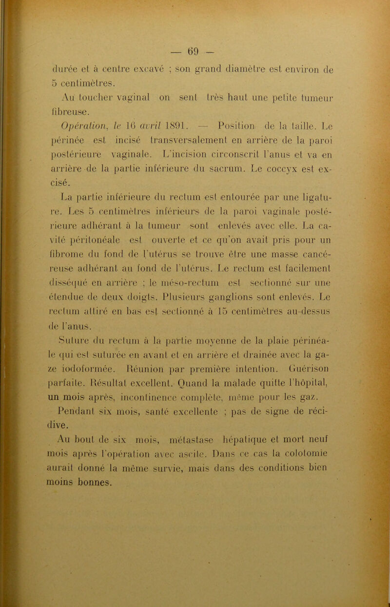 durée et à centre excavé ; son grand diamètre est environ de 5 centimètres. Au toucher vaginal on sent très haut une petite tumeur fibreuse. Opération, le 16 avril 1891. — Position de la taille. Le périnée est incisé transversalement en arrière de la paroi postérieure vaginale. L’incision circonscrit l’anus et va en arrière de la partie inférieure du sacrum. Le coccyx est ex- cisé. La partie inférieure du rectum est entourée par une ligatu- re. Les 5 centimètres inférieurs de la paroi vaginale posté- rieure adhérant à la tumeur sont enlevés avec dfif. La ca- vité péritonéale est ouverte et ce qu'on avait pris pour un fibrome du fond de l’utérus se trouve être une masse cancé- reuse adhérant au fond de l’utérus. Le rectum est facilement disséqué en arrière ; le méso-rectum est sectionné sur une étendue de deux doigts. Plusieurs ganglions sont enlevés. Le rectum attiré en bas est sectionné à 15 centimètres au-dessus de l’anus. Suture du rectum à la partie moyenne de la plaie périnéa- le qui est suturée en avant et en arrière et drainée avec la ga- ze iodoformée. Réunion par première intention. Guérison parfaite. Résultat excellent. Quand la malade quitte l’hôpital, un mois après, incontinence complète, môme pour les gaz. Pendant six mois, santé excellente ; pas de signe de réci- dive. Au bout de six mois, métastase hépatique et mort neuf mois après l’opération avec ascite. Dans ce cas la colotomie aurait donné la même survie, mais dans des conditions bien moins bonnes.