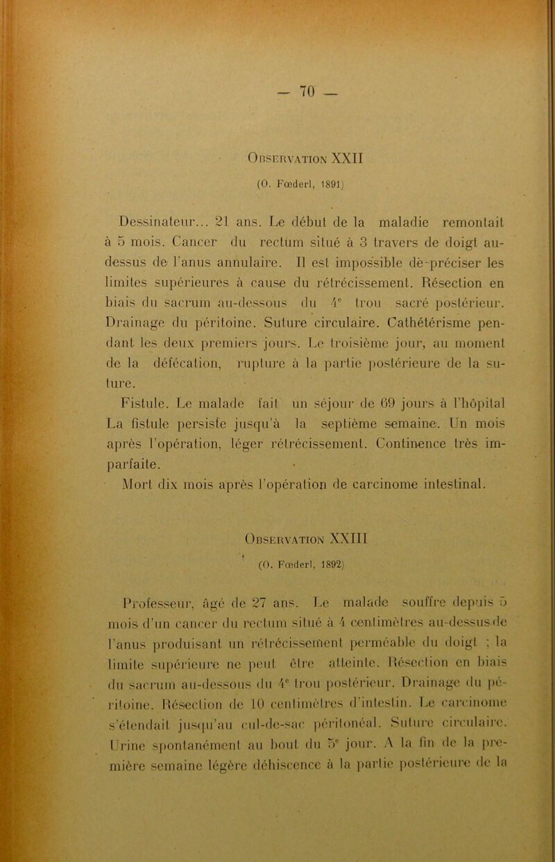 Observation XXII (O. Fœderl, 1891) Dessinateur... 21 ans. Le début de la maladie remontait à 5 mois. Cancer du rectum situé à 3 travers de doigt au- dessus de l’anus annulaire. Il est impossible dè-préciser les limites supérieures à cause du rétrécissement. Résection en biais du sacrum au-dessous du 4 e trou sacré postérieur. Drainage du péritoine. Suture circulaire. Cathétérisme pen- dant les deux premiers jours. Le troisième jour, au moment de la défécation, rupture à la partie postérieure de la su- ture. Fistule. Le malade fait un séjour de 69 jours à l’hôpital La fistule persiste jusqu’à la septième semaine. Un mois après l’opération, léger rétrécissement. Continence très im- parfaite. Mort dix mois après l’opération de carcinome intestinal. Observation XXIII (0. Fœderl, 1892) Professeur, âgé de 27 ans. Le malade souffre depuis 5 mois d’un cancer du rectum situé à 4 centimètres au-dessus de l’anus produisant un rétrécissement perméable du doigt ; ta limite supérieure ne peut être atteinte. Résection en biais du sacrum au-dessous du 1e trou postérieur. Drainage du pé- ritoine. Résection de 10 centimètres d intestin. Le carcinome s’étendait jusqu'au cul-de-sac péritonéal. Suture circulaire. Urine spontanément au bout du 5° jour. A la bu de la pre- mière semaine légère déhiscence à la partie postérieure de la