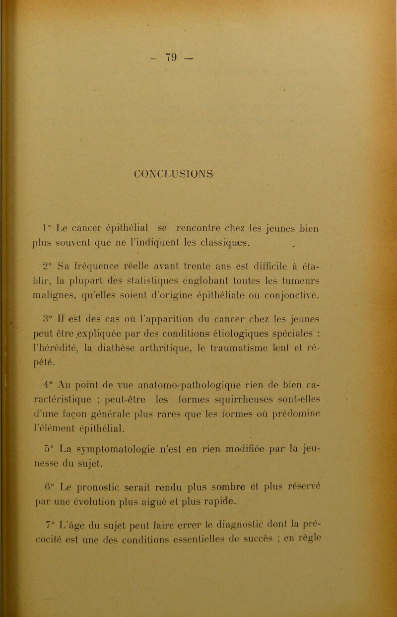 CONCLUSIONS 1° Le cancer épithélial se rencontre chez les jeunes bien plus souvent que ne l’indiquent les classiques. t 2° Sa fréquence réelle avant trente ans est difficile à éta- blir, la plupart des statistiques englobant toutes les tumeurs malignes, qu’elles soient d’origine épithéliale ou conjonctive. 3° Il est des cas où l’apparition du cancer chez les jeunes peut être expliquée par des conditions étiologiques spéciales : l’hérédité, la diathèse arthritique, le traumatisme lent et ré- pété. 4° Au point de vue anatomo-pathologique rien de bien ca- ractéristique ; peut-être les formes squirrheuses sont-elles d’une façon générale plus rares que les formes où prédomine l’élément épithélial. 5° La symptomatologie n’est en rien modifiée par la jeu- nesse du sujet. 6° Le pronostic serait rendu plus sombre et plus réservé par une évolution plus aiguë et plus rapide. 7° L’age du sujet peut faire errer le diagnostic dont la pré- cocité est une des conditions essentielles de succès ; en règle