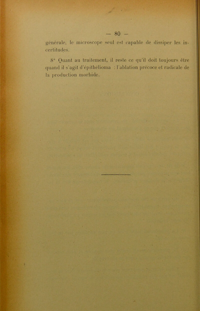générale, le microscope seul est capable de dissiper les in- certitudes. 8° Quant au traitement, il reste ce qu’il doit toujours être quand il s’agit d’épithélioma : l’ablation précoce et radicale de la production morbide.