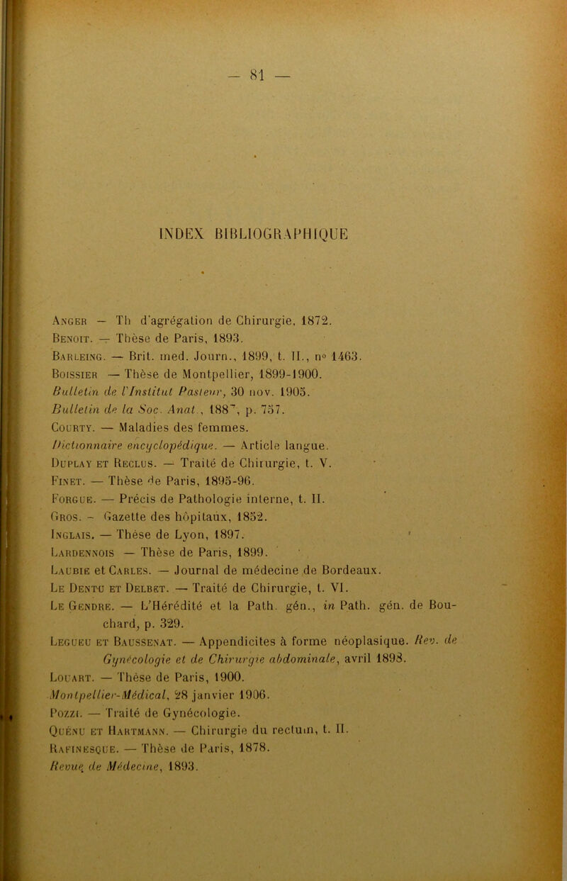 INDEX BIBLIOGRAPHIQUE Anger — Th d'agrégation de Chirurgie, 1872. Benoit. — Thèse de Paris, 1893. Barleing. — Brit. med. Journ., 1899, t. II., n° 1463. Boissier — Thèse de Montpellier, 1899-1900. Bulletin de iInstitut Pasteur, 30 nov. 1905. Bulletin de la Soc. Anat., 188’, p. 757. Coürty. — Maladies des femmes. Dictionnaire encyclopédique. — Article langue. Duplay et Reclus. — Traité de Chirurgie, t. V. Finet. — Thèse He Paris, 1895-96. Forgue. — Précis de Pathologie interne, t. II. Gros. - Gazette des hôpitaux, 1852. Inglais. — Thèse de Lyon, 1897. Lardennois — Thèse de Paris, 1899. Laubie et Carles. — Journal de médecine de Bordeaux. Le Dentu et Delbet. — Traité de Chirurgie, t. VI. Le Gendre. — L’Hérédité et la Path. gén., in Path. gén. de Bou- chard, p. 329. Legueu et Baussenat. — Appendicites à forme néoplasique. Rev. de Gynécologie et de Chirurgie abdominale, avril 1898. Louart. — Thèse de Paris, 1900. Montpellier-Médical, 28 janvier 1906. Pozzi. — Traité de Gynécologie. Quénu et Hartmann. — Chirurgie du rectum, t. IL Rafinesque. — Thèse de Paris, 1878. Revue, de Médecine. 1893.
