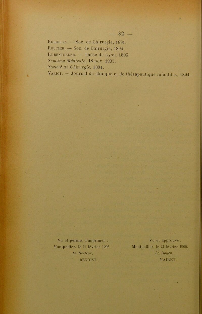 Routieh. — Soc. de Chirurgie, 1894. Rubenthaler. — Thèse de Lyon, 1893. Semaine Médicale, 18 nov. 1905. > « Société de Chirurgie. 1894. Variot. - Journal de clinique et de thérapeutique infantiles, 1894. Vu et permis d’imprimer : Montpellier, le 21 février 1906. Le Recteur, Vu et approuvé : Montpellier, le 21 février 1900. Le Doyen. BENOIST. MAIRET.