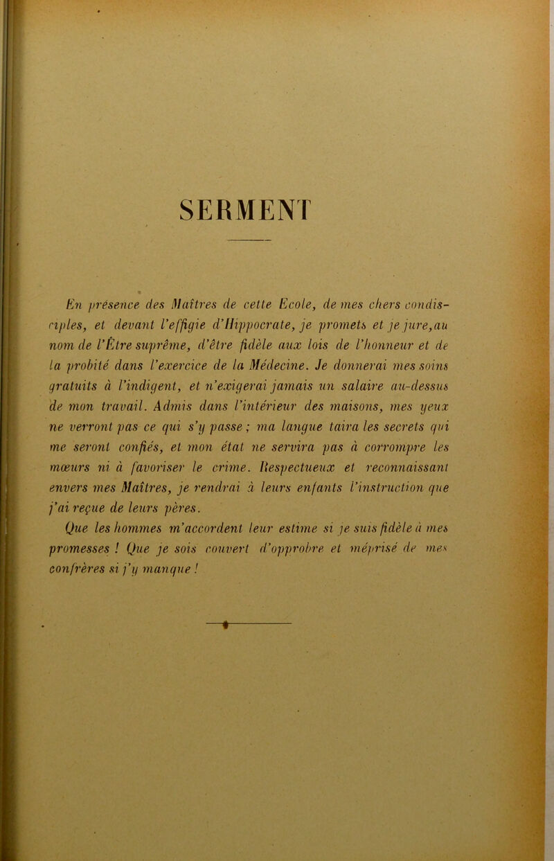 SERMENT En présence des Maîtres de cette Ecole, de tues chers condis- ciples, et devant l’effigie d’Hippocrate, je promets et je jure, au nom de l’Être suprême, d’être fidèle aux lois de l’honneur et de la probité dans l’exercice de la Médecine. Je donnerai mes soins gratuits à l’indigent, et n’exigerai jamais un salaire au-dessus de mon travail. Admis dans l’intérieur des maisons, mes yeux ne verront pas ce qui s’y passe ; ma langue taira les secrets qui me seront confiés, et mon état ne servira pas à corrompre les moeurs ni à favoriser le crime. Hespectueux et reconnaissant envers mes Maîtres, je rendrai à leurs enfants l’instruction que j’ai reçue de leurs pères. Que les hommes m’accordent leur estime si je suis fidèle à mes promesses ! Que je sois couvert d’opprobre et méprisé de mes confrères si j’y manque ! —♦