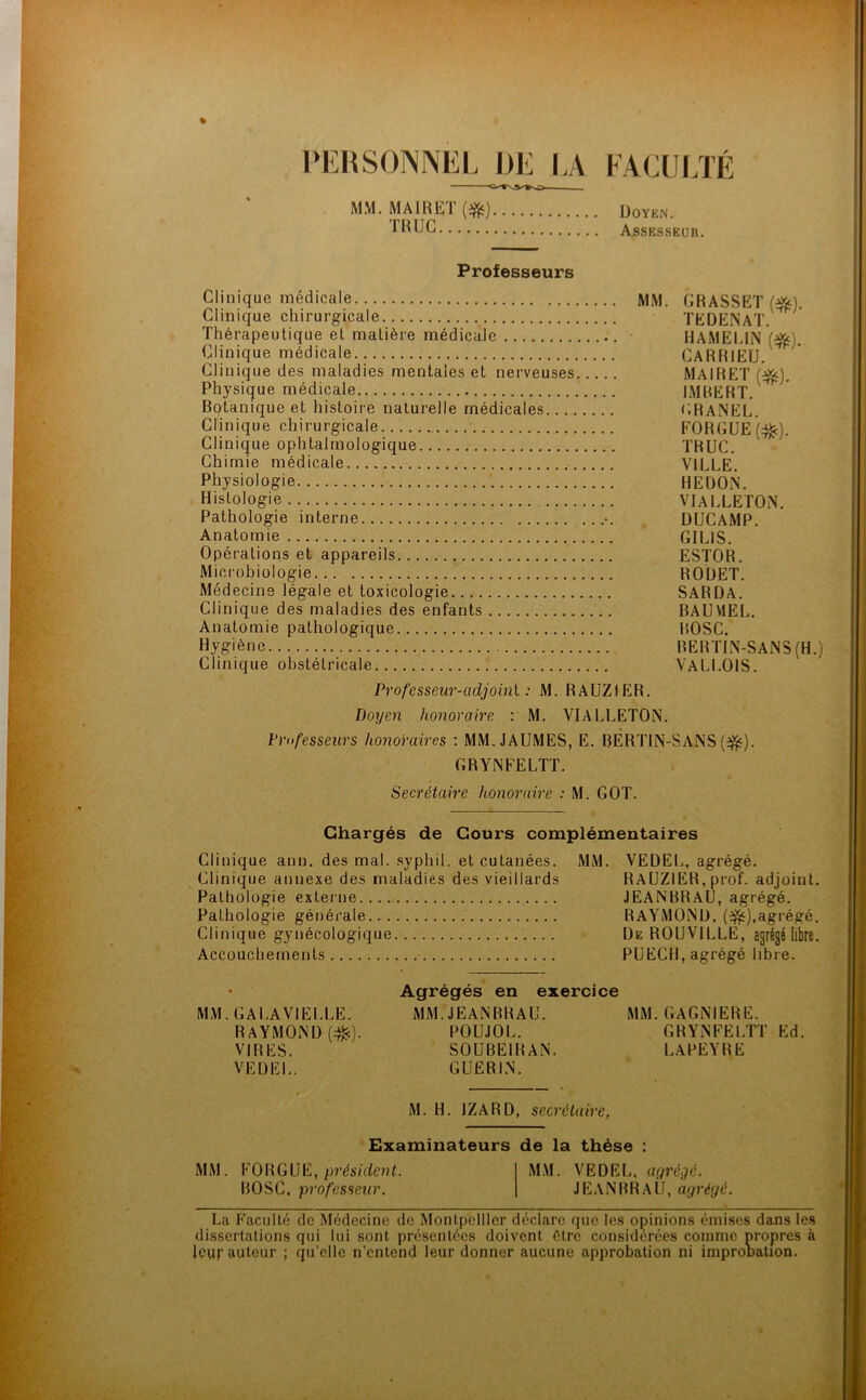 PERSONNEL DE LA O— MM. MA IR ET (#) TRUC FACULTE Doyen. Assesseur. Professeurs Clinique médicale Clinique chirurgicale Thérapeutique et matière médicale Clinique médicale Clinique des maladies mentales et nerveuses Physique médicale Botanique et histoire naturelle médicales.... Clinique chirurgicale Clinique ophtalmologique Chimie médicale Physiologie Histologie Pathologie interne Anatomie Opérations et appareils Microbiologie Médecine légale et toxicologie Clinique des maladies des enfants Anatomie pathologique Hygiène Clinique obstétricale MM. GRASSET («$). TEDENAT. HAMEUN («s). CARRIEU. MAIRET (#). IMBERT. GRANEL. FORGUEftfc). TRUC. VILLE. HEDON. VIALLETON. DUCAMP. GILIS. ESTOR. ROUET. SARDA. BAUMEL. BOSC. BER TIN-SANS (H.) VALLOIS. Profcsseur-adjoinl : M. RAUZIER. Doyen honoraire : M. VIALLETON. Professeurs honoraires : MM.JAUMES, E. RERTIN-SANS(-&). GRYNFELTT. Secrétaire honoraire : M. GOT. Chargés de Cours complémentaires Clinique ann. des mal. syphil. et cutanées. MM. VEDEL, agrégé. Clinique annexe des maladies des vieillards RAUZIER, prof, adjoint. Pathologie externe JEANBRAU, agrégé. Pathologie générale RAYMOND, (3fc),agrégé. Clinique gynécologique De ROUVILLE, agrégé libre. Accouchements PUECH, agrégé libre. • Agrégés en exercice MM. GALAVIELLE. MM. JEANBRAU. MM. GAGNIERE. RAYMOND (^c). POUJOL. GRYNFELTT Ed. VIRES. SOUBEIRAN. 1. A PEYRE VEDEL. GUERIN. M. H. IZARD, secrétaire, Examinateurs de la thèse : M M. F0 R GUE, présiden t. M M. V E D E L, agrégé. BOSC, professeur. JEANBRAU, agrégé. La Faculté de Médecine de Montpellier déclare que les opinions émises dans les dissertations qui lui sont présentées doivent Cire considérées comme propres à leur auteur ; qu’elle n'entend leur donner aucune approbation ni iruproWion.