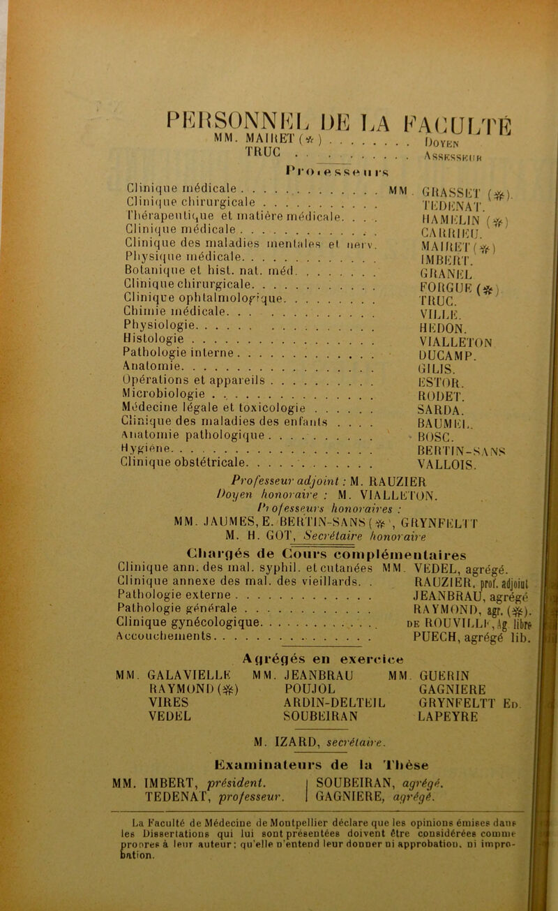 PERSONNEL l)K K A FACULTÉ MM. MAIItETC*) Doïra TRUC . Assksskuh Pi*oi f» ss« ii rs Clinique médicale , MVI . G RA SS LT (#) Clinique chirurgicale TEDKNAT ^ thérapeutique et matière médicale. . . . RAM KLIN f * Clinique médicale CARRIEIJ * Clinique des maladies mentales et nerv MAIRF'lViXi \ Physique médicale IMBliltr. Botanique et hist. nat. méd GRANEL Clinique chirurgicale FO RG U R (* Clinique ophtalmologique TRUC Chimie médicale VILLE Physiologie H R DON Histologie VIALLETON Pathologie interne ÜUCAMP Anatomie GILIS. Opérations et appareils KSTOR. Microbiologie RODET. Médecine légale et toxicologie SARDA. Clinique des maladies des enfants .... BAUMEL. anatomie pathologique. . . BOSC. Hygiène BERTIN-SANS Clinique obstétricale VALLOIS. Professeur adjoint : M. RAUZIER Doyen honoraire : M. VIALLE TON. Pi of esseurs honoraires : MM. MUMES, E. BERTIN-SANS (* GRYNFKLTT M. H. GOT, Secrétaire honoraire Chargés de Cours complémentaires Clinique ann. des mal. syphil. et cutanées MM. VEDEL, agrégé. Clinique annexe des mal. des vieillards. . RAUZIER. prof, adjoiut Pathologie externe JEANBRAU, agrégé Pathologie générale RAYMOND, agr. (f&). Clinique gynécologique de ROUVILLE,Ag libre Accouchements PUECH, agrégé lib. Agrégés en exercice MM. GALAVIELLK MM. JEANBRAU MM GUERIN RAYMOND ($0 POUJOL GAGNIERE VIRES ARD1N-DELTEIL GRYNFELTT En. VEDEL SOUBE1RAN LAPEYRE M. IZARD, secrétaire. Examinateurs de la Thèse MM. IMBERT, président. I SOUBEIRAN, agrégé. TEDENAT, professeur. | GAGNIERE, agrégé. La Faculté de Médecine de Montpellier déclare que les opinions émises dans les Dissertations qui lui sont présentées doivent être considérées comme pronresà leur auteur : qu’elle n’entend leur donner ni approbation, ni impro- bation.